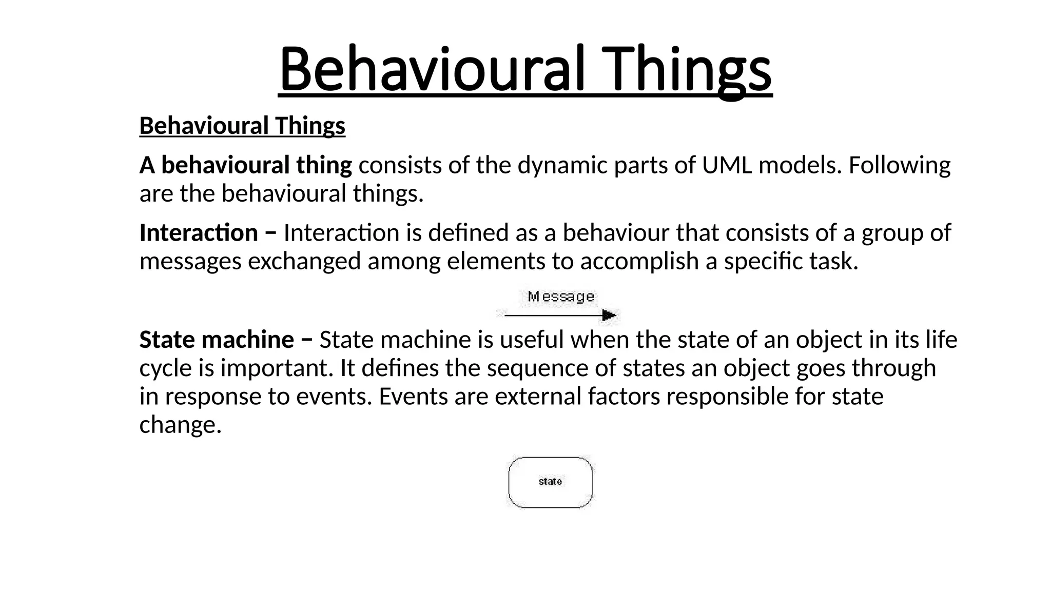 Behavioural Things
Behavioural Things
A behavioural thing consists of the dynamic parts of UML models. Following
are the behavioural things.
Interaction − Interaction is defined as a behaviour that consists of a group of
messages exchanged among elements to accomplish a specific task.
State machine − State machine is useful when the state of an object in its life
cycle is important. It defines the sequence of states an object goes through
in response to events. Events are external factors responsible for state
change.
 