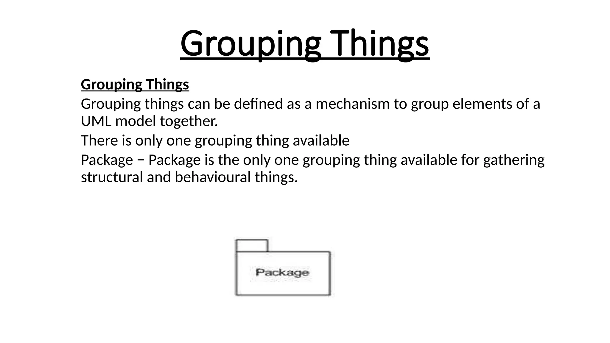 Grouping Things
Grouping Things
Grouping things can be defined as a mechanism to group elements of a
UML model together.
There is only one grouping thing available
Package − Package is the only one grouping thing available for gathering
structural and behavioural things.
 