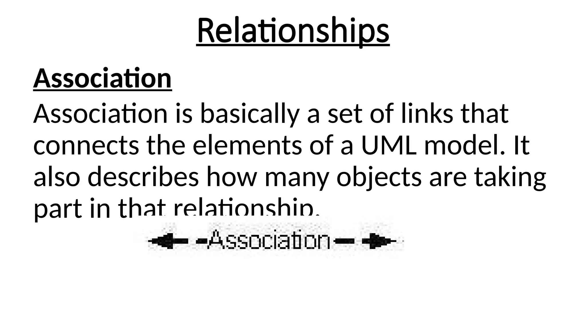 Relationships
Association
Association is basically a set of links that
connects the elements of a UML model. It
also describes how many objects are taking
part in that relationship.
 