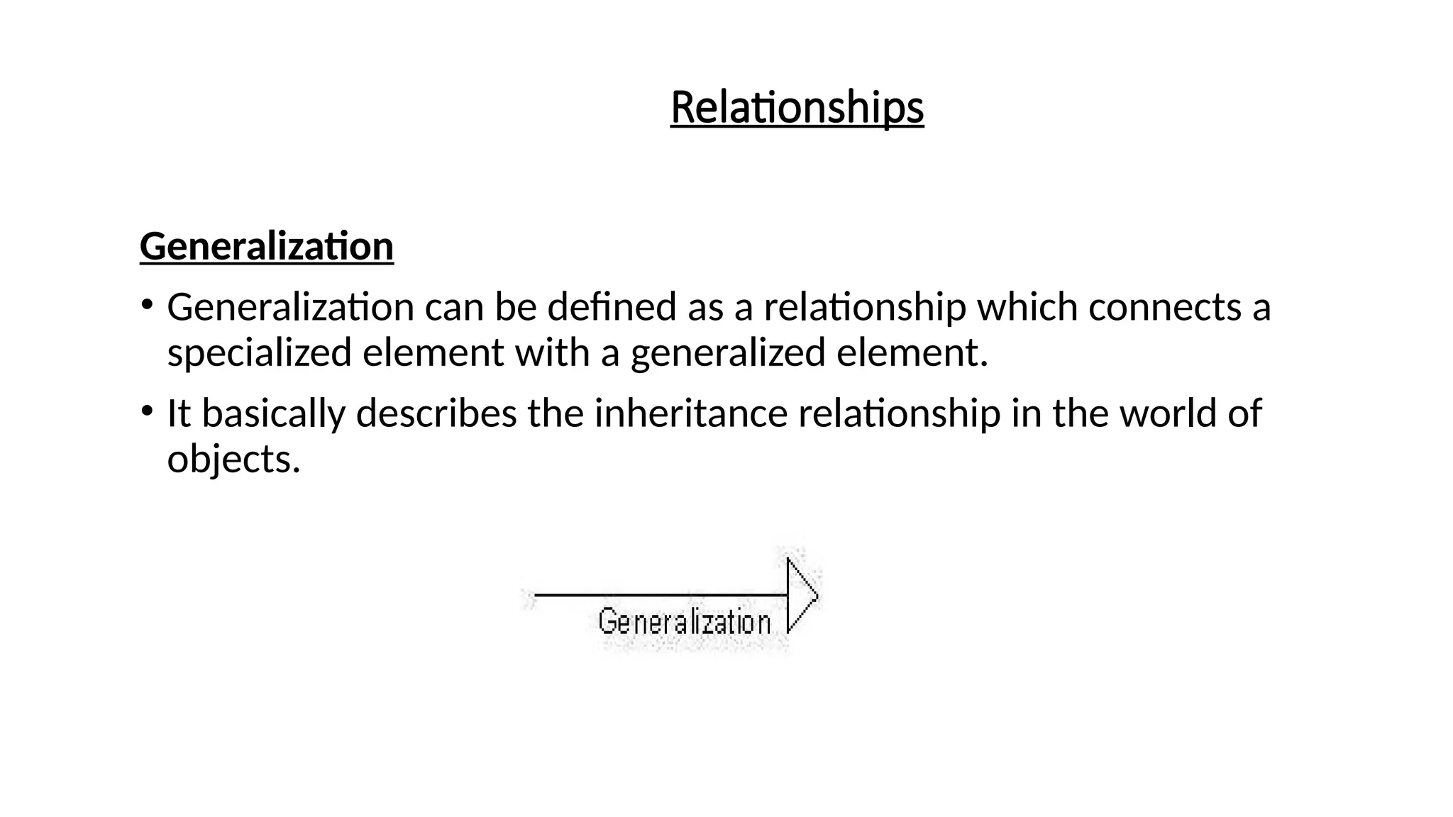 Relationships
Generalization
• Generalization can be defined as a relationship which connects a
specialized element with a generalized element.
• It basically describes the inheritance relationship in the world of
objects.
 