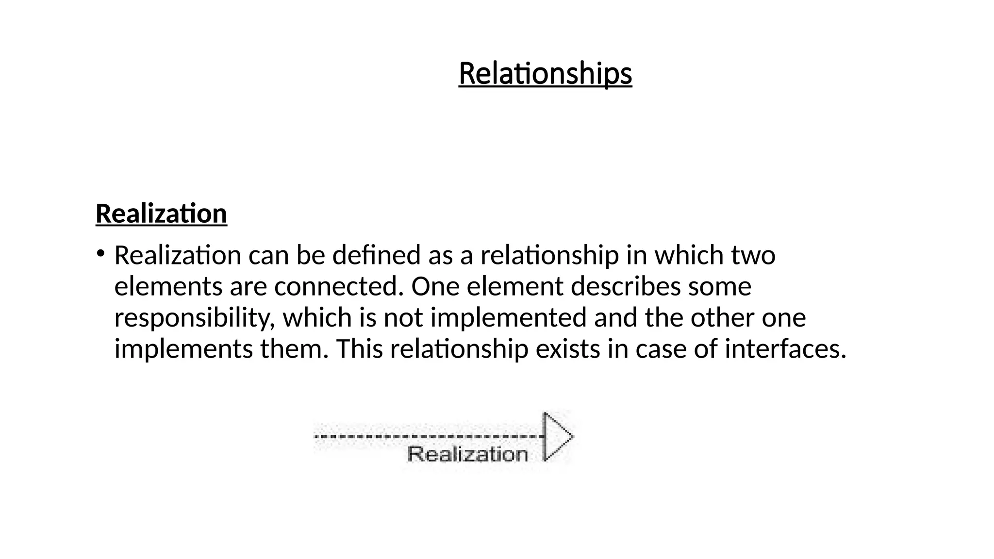Relationships
Realization
• Realization can be defined as a relationship in which two
elements are connected. One element describes some
responsibility, which is not implemented and the other one
implements them. This relationship exists in case of interfaces.
 