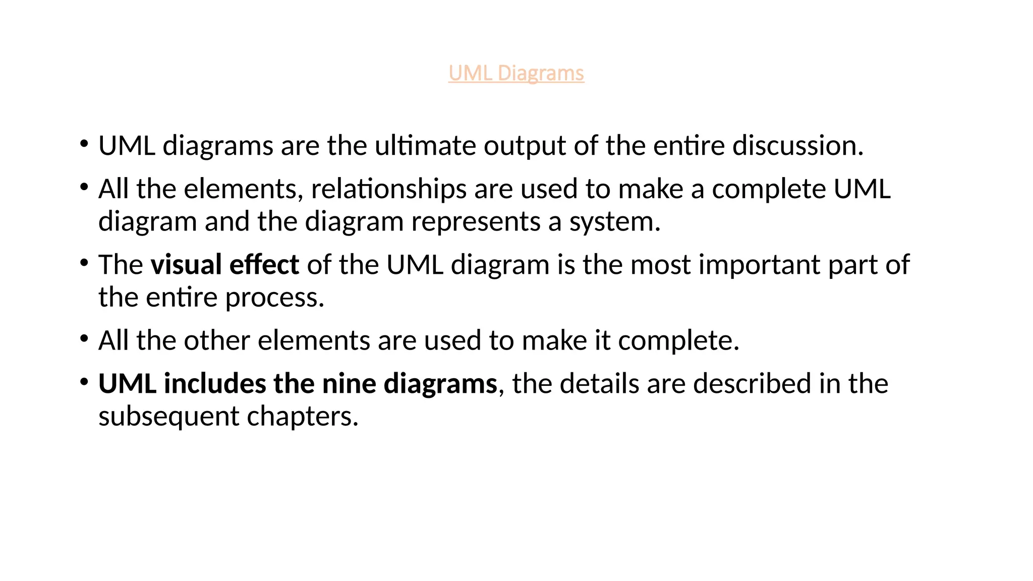 UML Diagrams
• UML diagrams are the ultimate output of the entire discussion.
• All the elements, relationships are used to make a complete UML
diagram and the diagram represents a system.
• The visual effect of the UML diagram is the most important part of
the entire process.
• All the other elements are used to make it complete.
• UML includes the nine diagrams, the details are described in the
subsequent chapters.
 