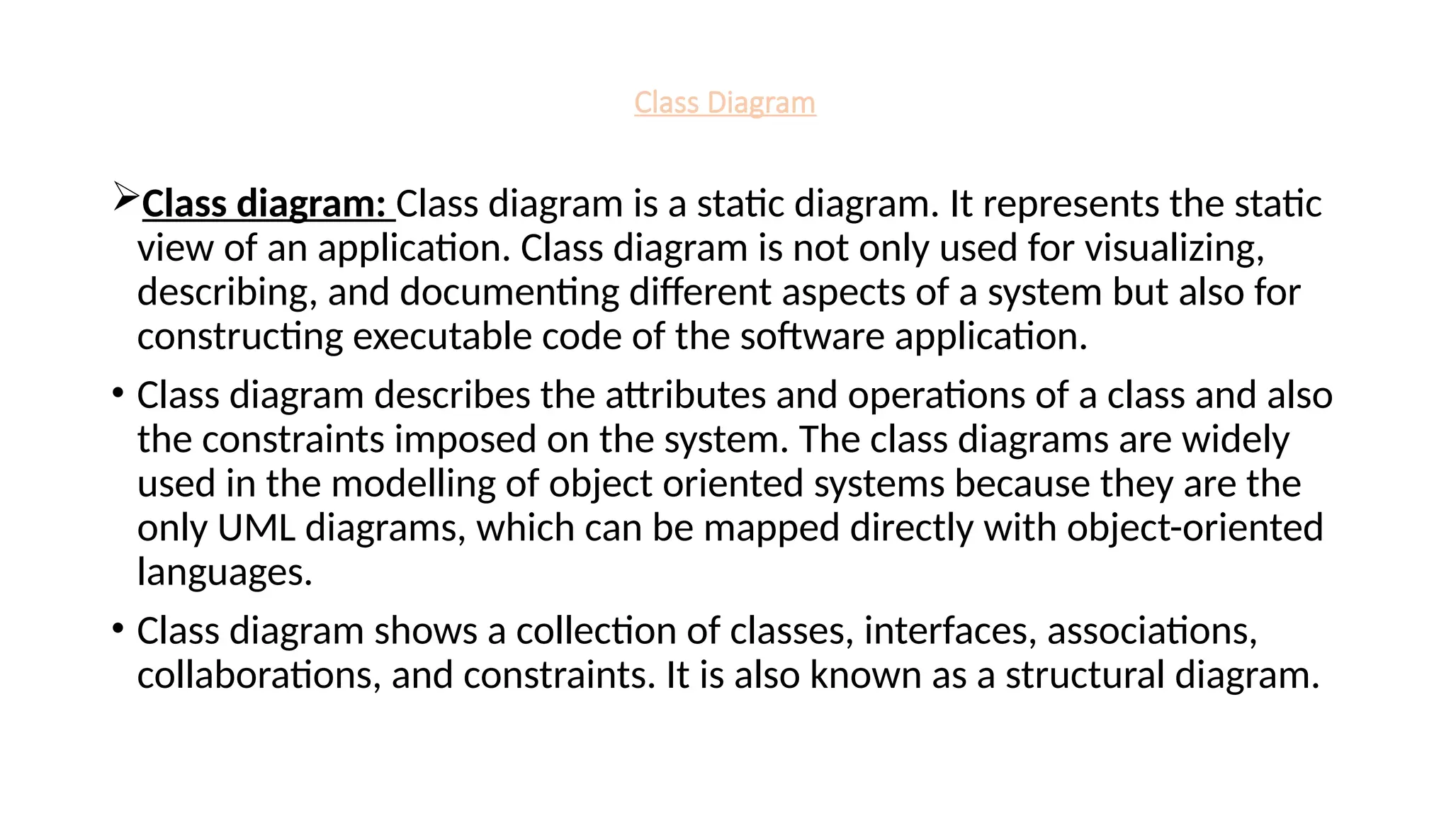 Class Diagram
Class diagram: Class diagram is a static diagram. It represents the static
view of an application. Class diagram is not only used for visualizing,
describing, and documenting different aspects of a system but also for
constructing executable code of the software application.
• Class diagram describes the attributes and operations of a class and also
the constraints imposed on the system. The class diagrams are widely
used in the modelling of object oriented systems because they are the
only UML diagrams, which can be mapped directly with object-oriented
languages.
• Class diagram shows a collection of classes, interfaces, associations,
collaborations, and constraints. It is also known as a structural diagram.
 