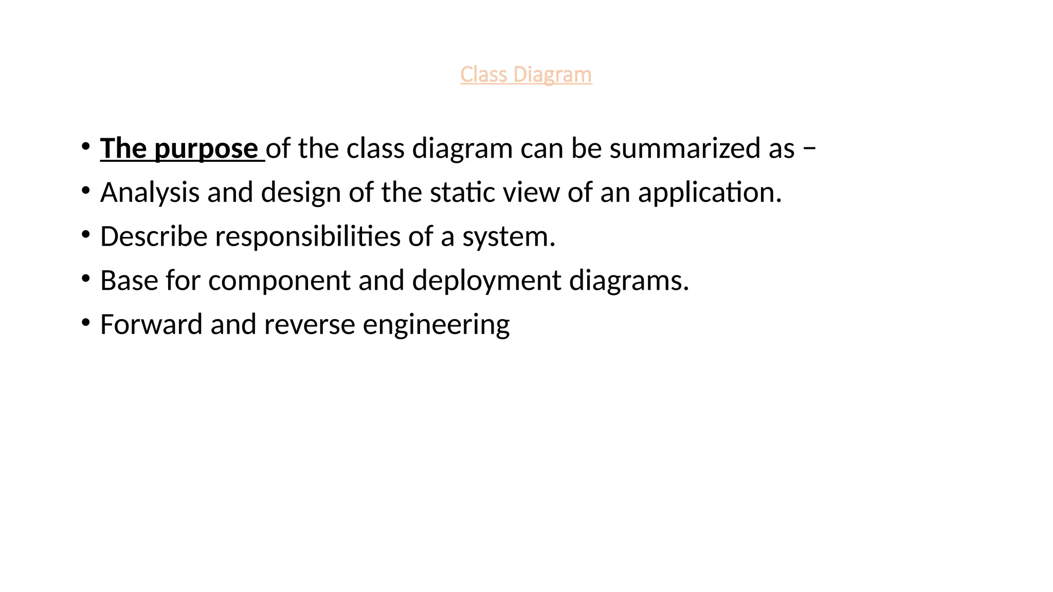 Class Diagram
• The purpose of the class diagram can be summarized as −
• Analysis and design of the static view of an application.
• Describe responsibilities of a system.
• Base for component and deployment diagrams.
• Forward and reverse engineering
 