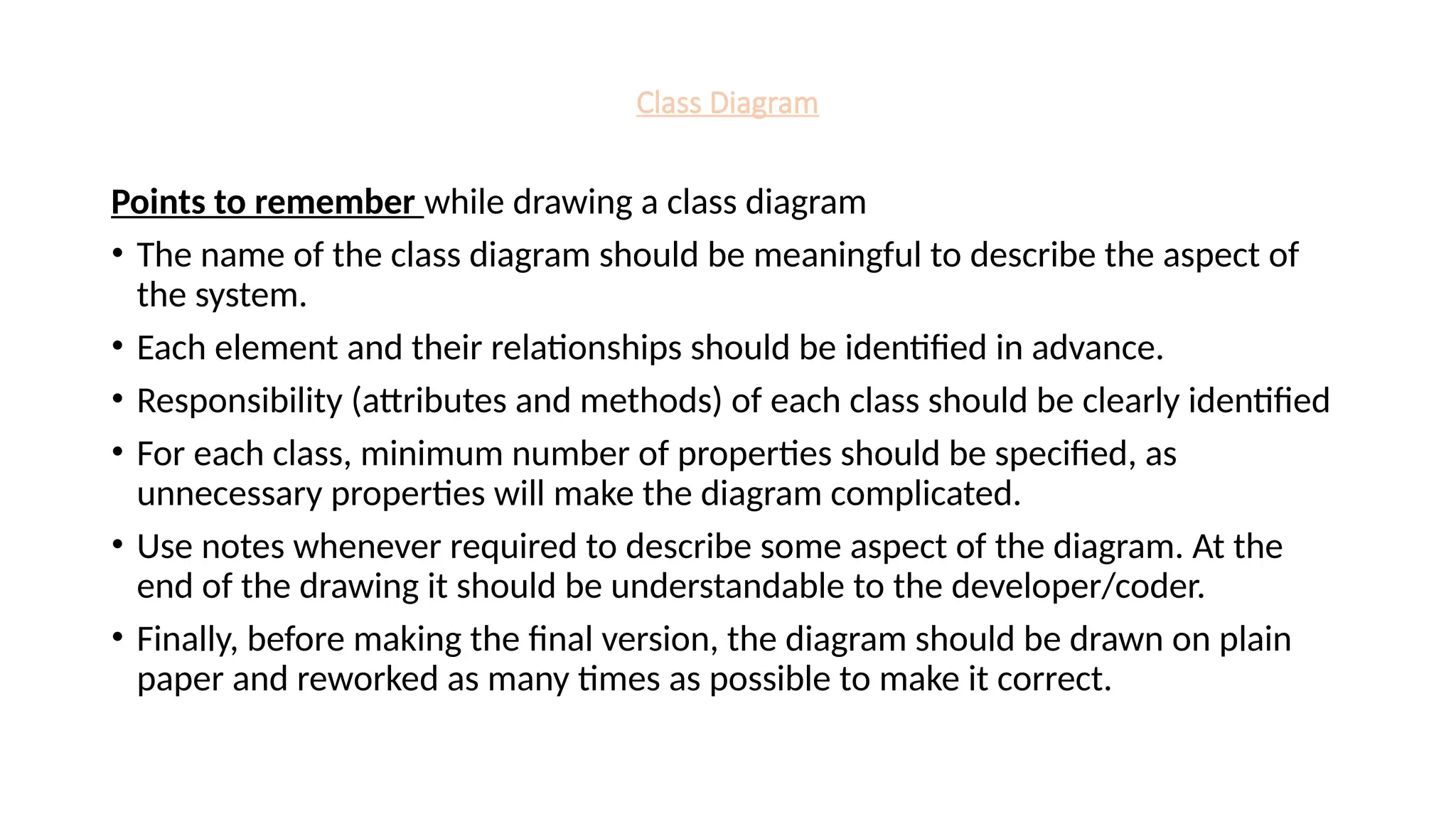 Class Diagram
Points to remember while drawing a class diagram
• The name of the class diagram should be meaningful to describe the aspect of
the system.
• Each element and their relationships should be identified in advance.
• Responsibility (attributes and methods) of each class should be clearly identified
• For each class, minimum number of properties should be specified, as
unnecessary properties will make the diagram complicated.
• Use notes whenever required to describe some aspect of the diagram. At the
end of the drawing it should be understandable to the developer/coder.
• Finally, before making the final version, the diagram should be drawn on plain
paper and reworked as many times as possible to make it correct.
 