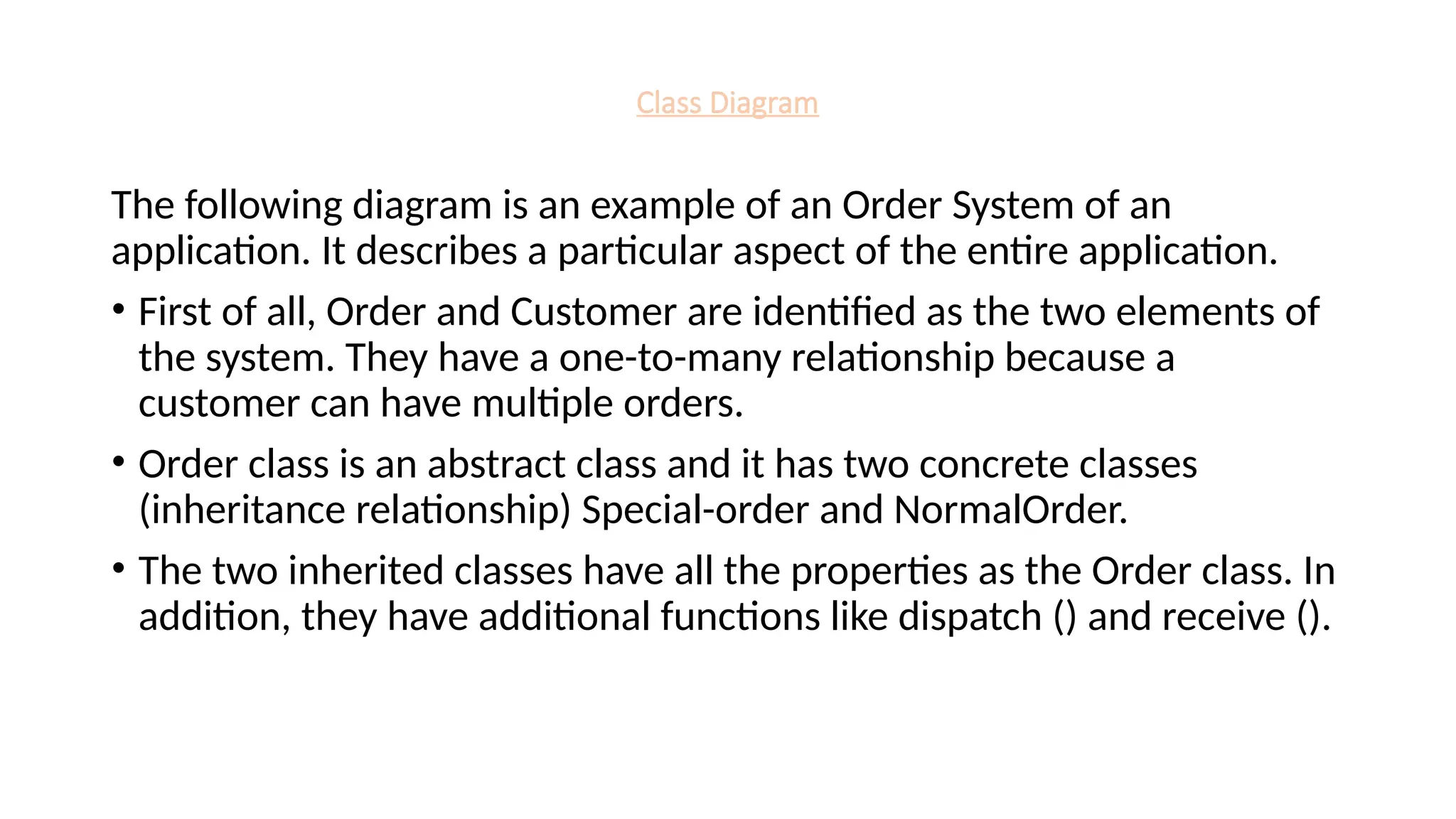 Class Diagram
The following diagram is an example of an Order System of an
application. It describes a particular aspect of the entire application.
• First of all, Order and Customer are identified as the two elements of
the system. They have a one-to-many relationship because a
customer can have multiple orders.
• Order class is an abstract class and it has two concrete classes
(inheritance relationship) Special-order and NormalOrder.
• The two inherited classes have all the properties as the Order class. In
addition, they have additional functions like dispatch () and receive ().
 