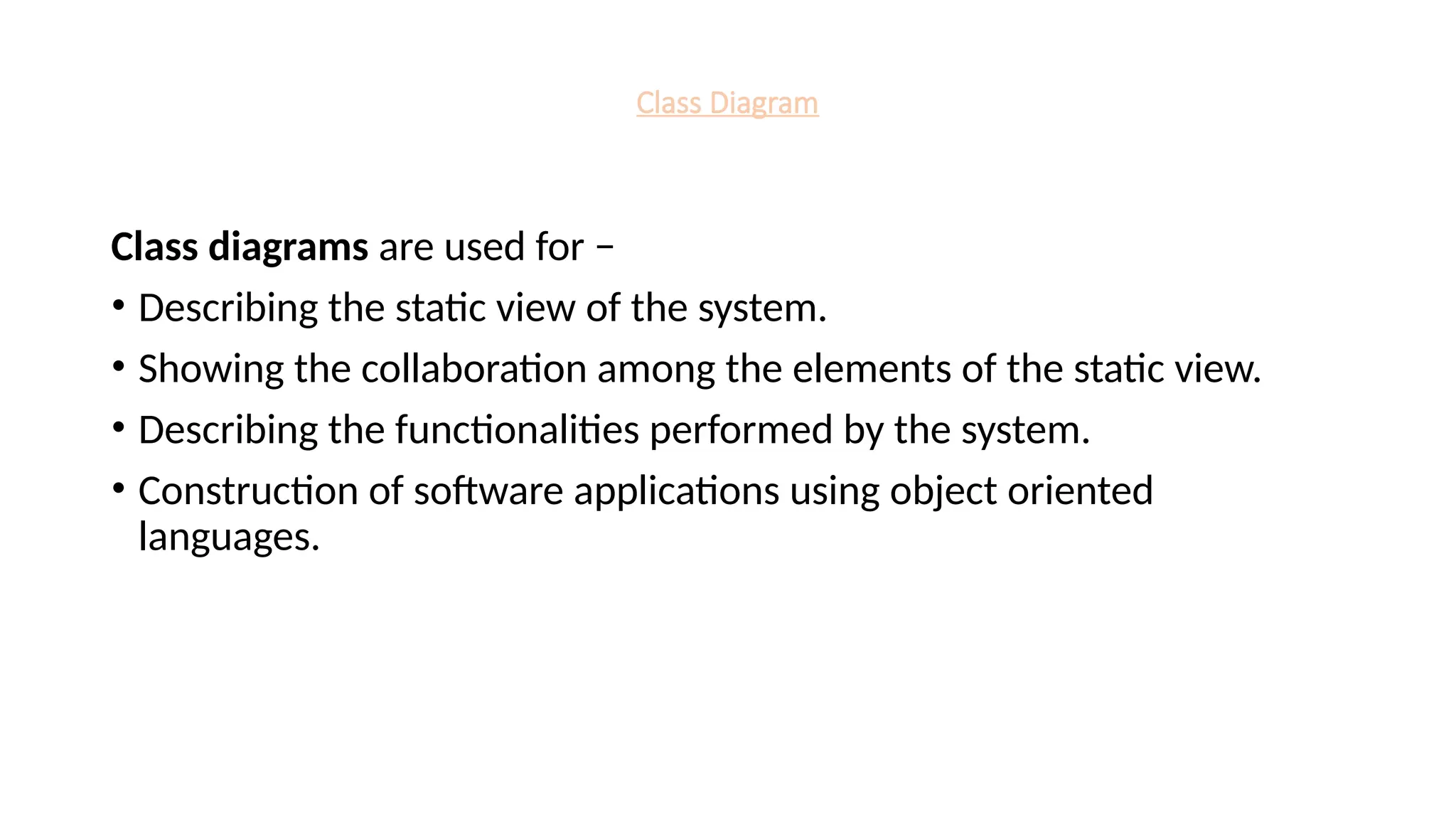 Class Diagram
Class diagrams are used for −
• Describing the static view of the system.
• Showing the collaboration among the elements of the static view.
• Describing the functionalities performed by the system.
• Construction of software applications using object oriented
languages.
 