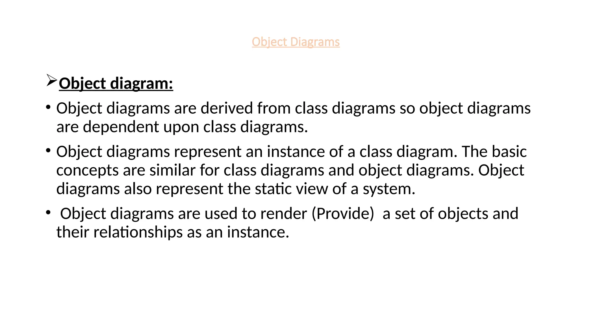 Object Diagrams
Object diagram:
• Object diagrams are derived from class diagrams so object diagrams
are dependent upon class diagrams.
• Object diagrams represent an instance of a class diagram. The basic
concepts are similar for class diagrams and object diagrams. Object
diagrams also represent the static view of a system.
• Object diagrams are used to render (Provide) a set of objects and
their relationships as an instance.
 