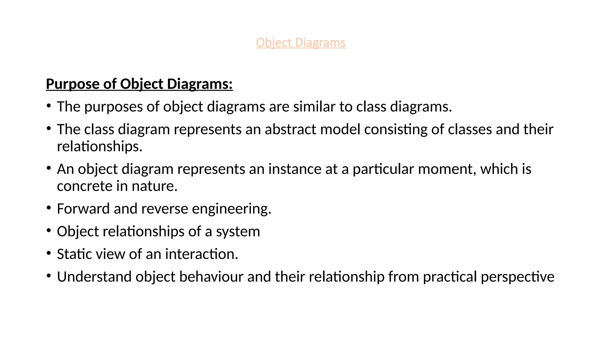 Object Diagrams
Purpose of Object Diagrams:
• The purposes of object diagrams are similar to class diagrams.
• The class diagram represents an abstract model consisting of classes and their
relationships.
• An object diagram represents an instance at a particular moment, which is
concrete in nature.
• Forward and reverse engineering.
• Object relationships of a system
• Static view of an interaction.
• Understand object behaviour and their relationship from practical perspective
 