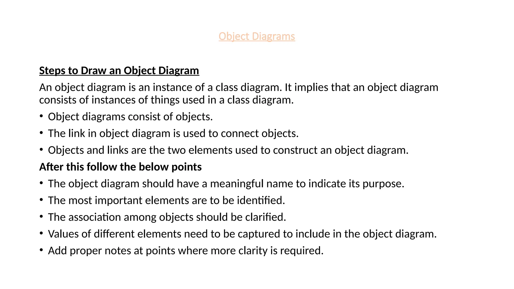 Object Diagrams
Steps to Draw an Object Diagram
An object diagram is an instance of a class diagram. It implies that an object diagram
consists of instances of things used in a class diagram.
• Object diagrams consist of objects.
• The link in object diagram is used to connect objects.
• Objects and links are the two elements used to construct an object diagram.
After this follow the below points
• The object diagram should have a meaningful name to indicate its purpose.
• The most important elements are to be identified.
• The association among objects should be clarified.
• Values of different elements need to be captured to include in the object diagram.
• Add proper notes at points where more clarity is required.
 