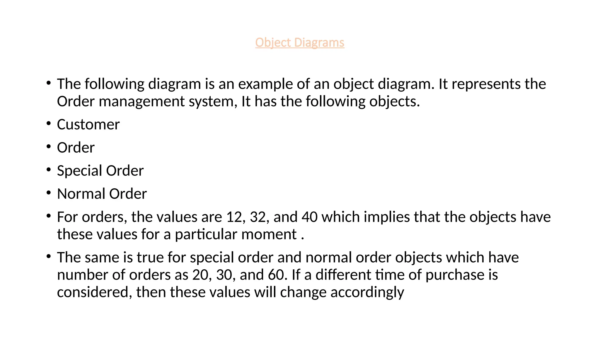 Object Diagrams
• The following diagram is an example of an object diagram. It represents the
Order management system, It has the following objects.
• Customer
• Order
• Special Order
• Normal Order
• For orders, the values are 12, 32, and 40 which implies that the objects have
these values for a particular moment .
• The same is true for special order and normal order objects which have
number of orders as 20, 30, and 60. If a different time of purchase is
considered, then these values will change accordingly
 