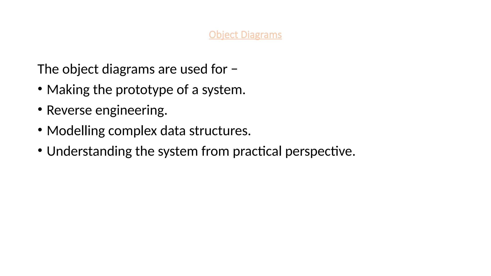 Object Diagrams
The object diagrams are used for −
• Making the prototype of a system.
• Reverse engineering.
• Modelling complex data structures.
• Understanding the system from practical perspective.
 