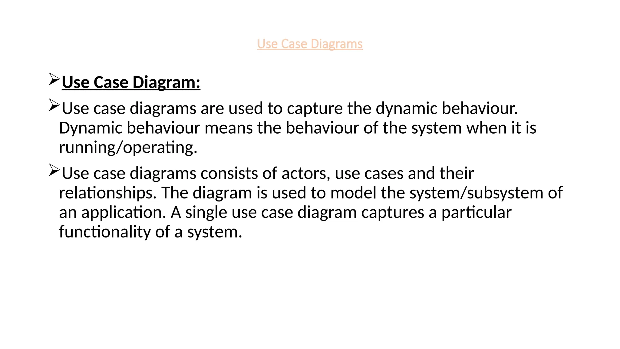Use Case Diagrams
Use Case Diagram:
Use case diagrams are used to capture the dynamic behaviour.
Dynamic behaviour means the behaviour of the system when it is
running/operating.
Use case diagrams consists of actors, use cases and their
relationships. The diagram is used to model the system/subsystem of
an application. A single use case diagram captures a particular
functionality of a system.
 