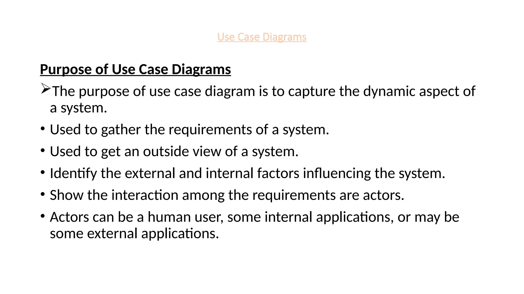 Use Case Diagrams
Purpose of Use Case Diagrams
The purpose of use case diagram is to capture the dynamic aspect of
a system.
• Used to gather the requirements of a system.
• Used to get an outside view of a system.
• Identify the external and internal factors influencing the system.
• Show the interaction among the requirements are actors.
• Actors can be a human user, some internal applications, or may be
some external applications.
 