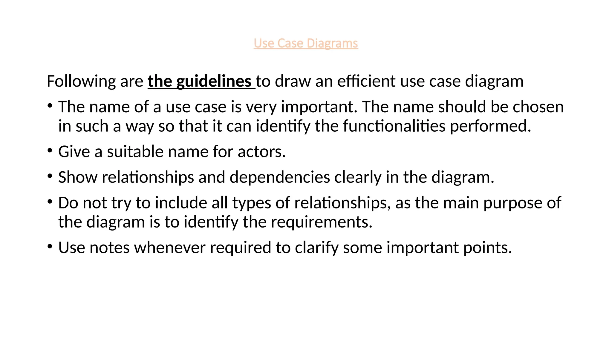 Use Case Diagrams
Following are the guidelines to draw an efficient use case diagram
• The name of a use case is very important. The name should be chosen
in such a way so that it can identify the functionalities performed.
• Give a suitable name for actors.
• Show relationships and dependencies clearly in the diagram.
• Do not try to include all types of relationships, as the main purpose of
the diagram is to identify the requirements.
• Use notes whenever required to clarify some important points.
 