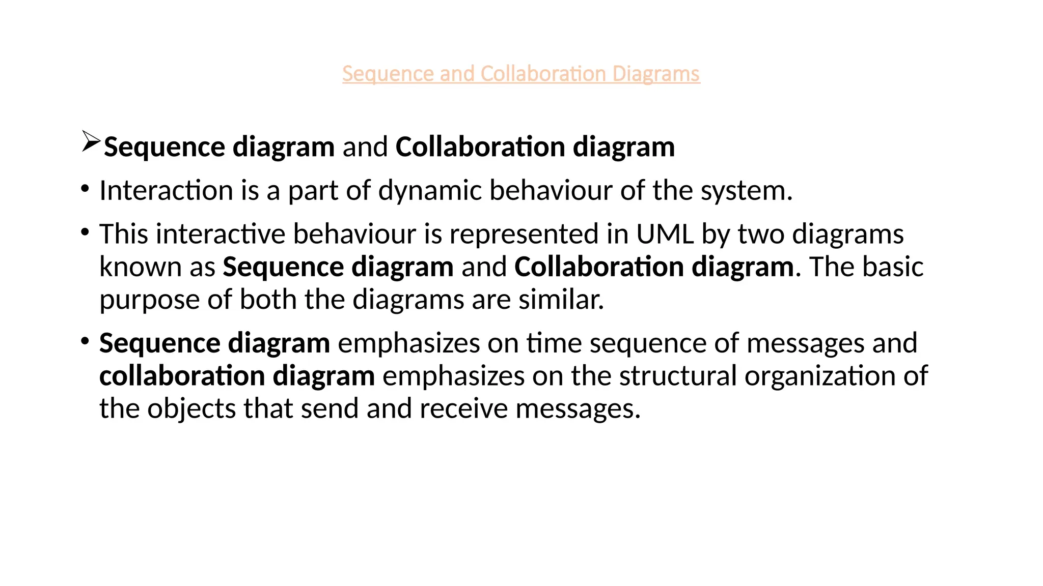 Sequence and Collaboration Diagrams
Sequence diagram and Collaboration diagram
• Interaction is a part of dynamic behaviour of the system.
• This interactive behaviour is represented in UML by two diagrams
known as Sequence diagram and Collaboration diagram. The basic
purpose of both the diagrams are similar.
• Sequence diagram emphasizes on time sequence of messages and
collaboration diagram emphasizes on the structural organization of
the objects that send and receive messages.
 