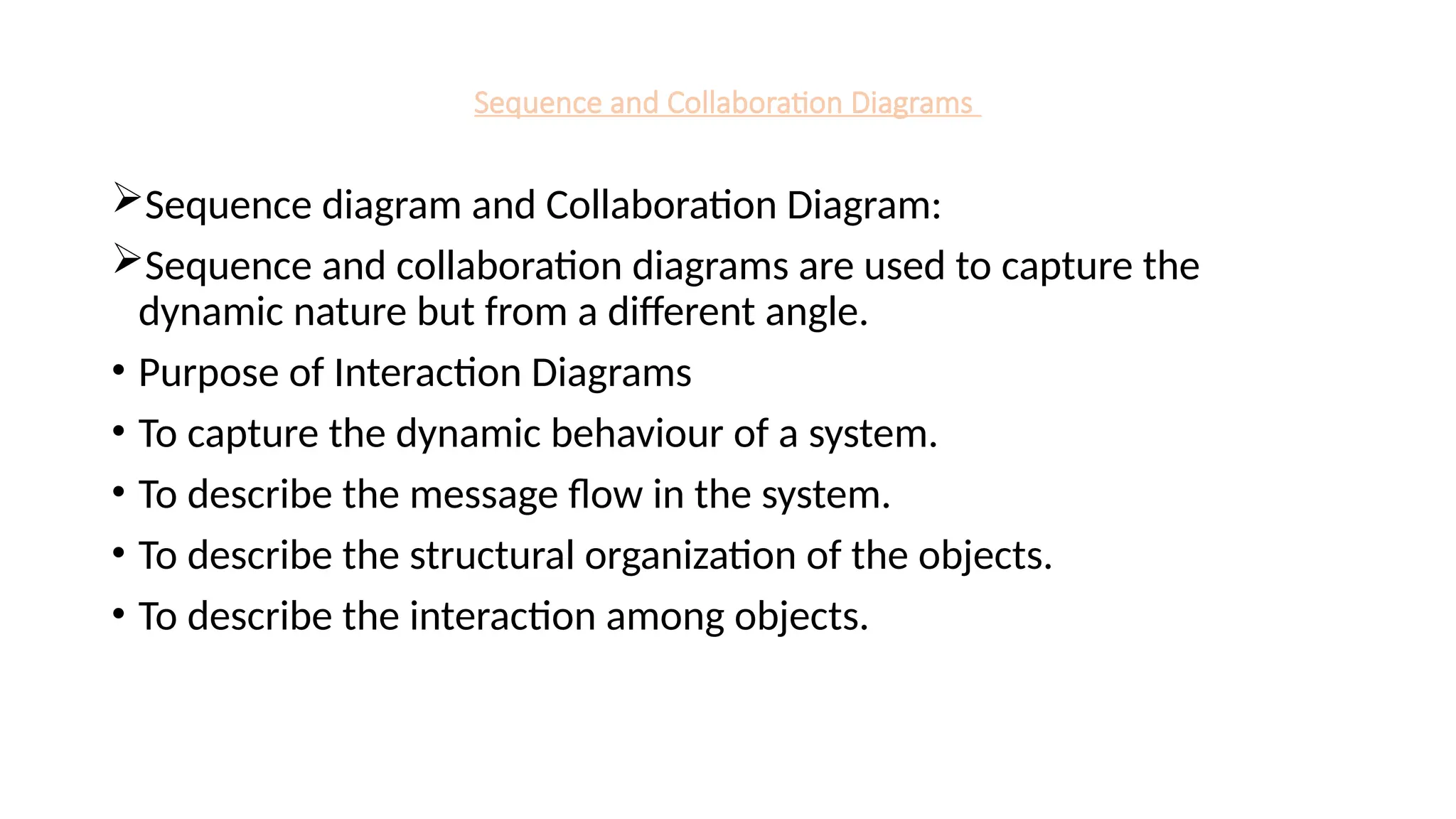 Sequence and Collaboration Diagrams
Sequence diagram and Collaboration Diagram:
Sequence and collaboration diagrams are used to capture the
dynamic nature but from a different angle.
• Purpose of Interaction Diagrams
• To capture the dynamic behaviour of a system.
• To describe the message flow in the system.
• To describe the structural organization of the objects.
• To describe the interaction among objects.
 