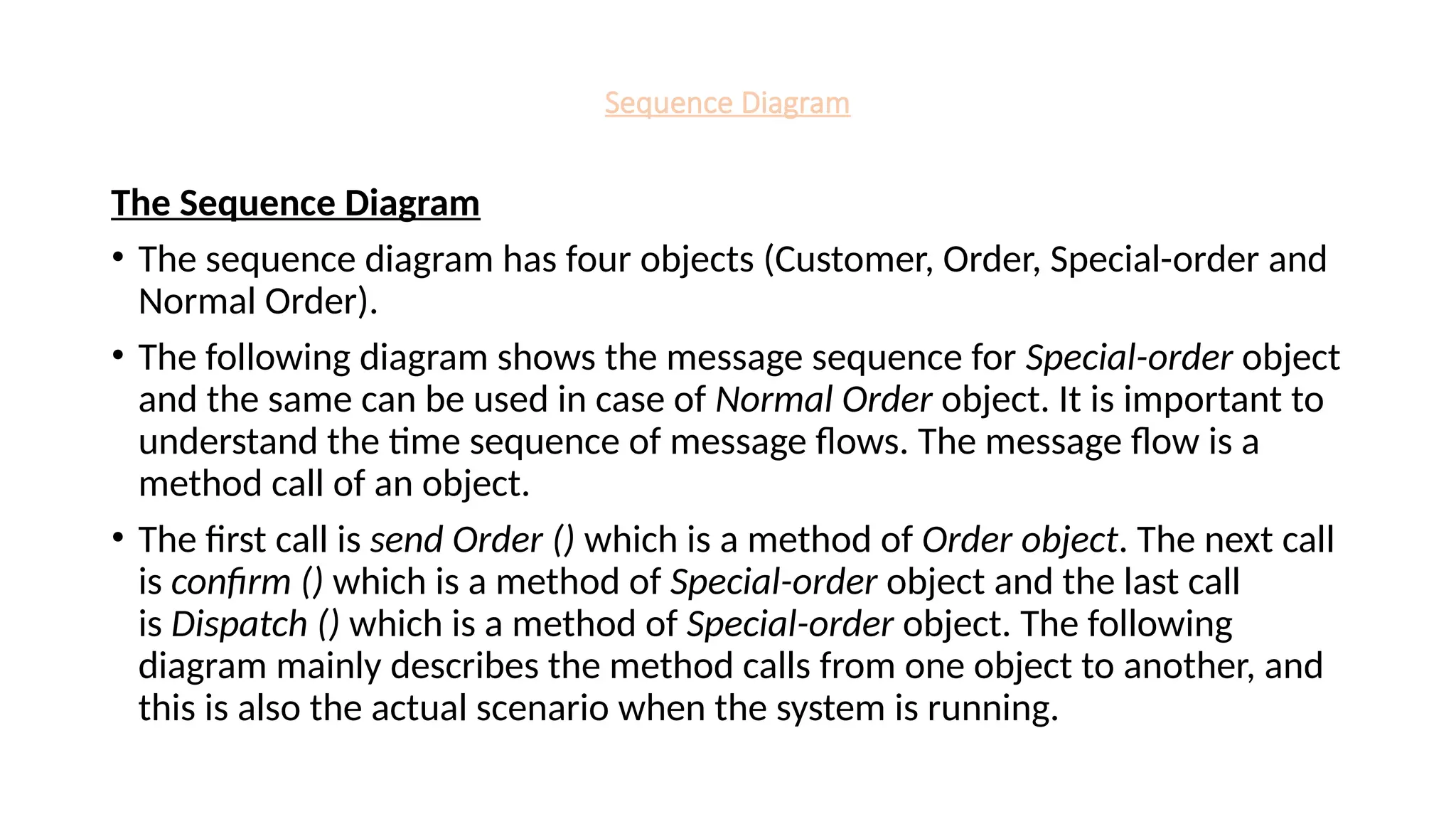 Sequence Diagram
The Sequence Diagram
• The sequence diagram has four objects (Customer, Order, Special-order and
Normal Order).
• The following diagram shows the message sequence for Special-order object
and the same can be used in case of Normal Order object. It is important to
understand the time sequence of message flows. The message flow is a
method call of an object.
• The first call is send Order () which is a method of Order object. The next call
is confirm () which is a method of Special-order object and the last call
is Dispatch () which is a method of Special-order object. The following
diagram mainly describes the method calls from one object to another, and
this is also the actual scenario when the system is running.
 