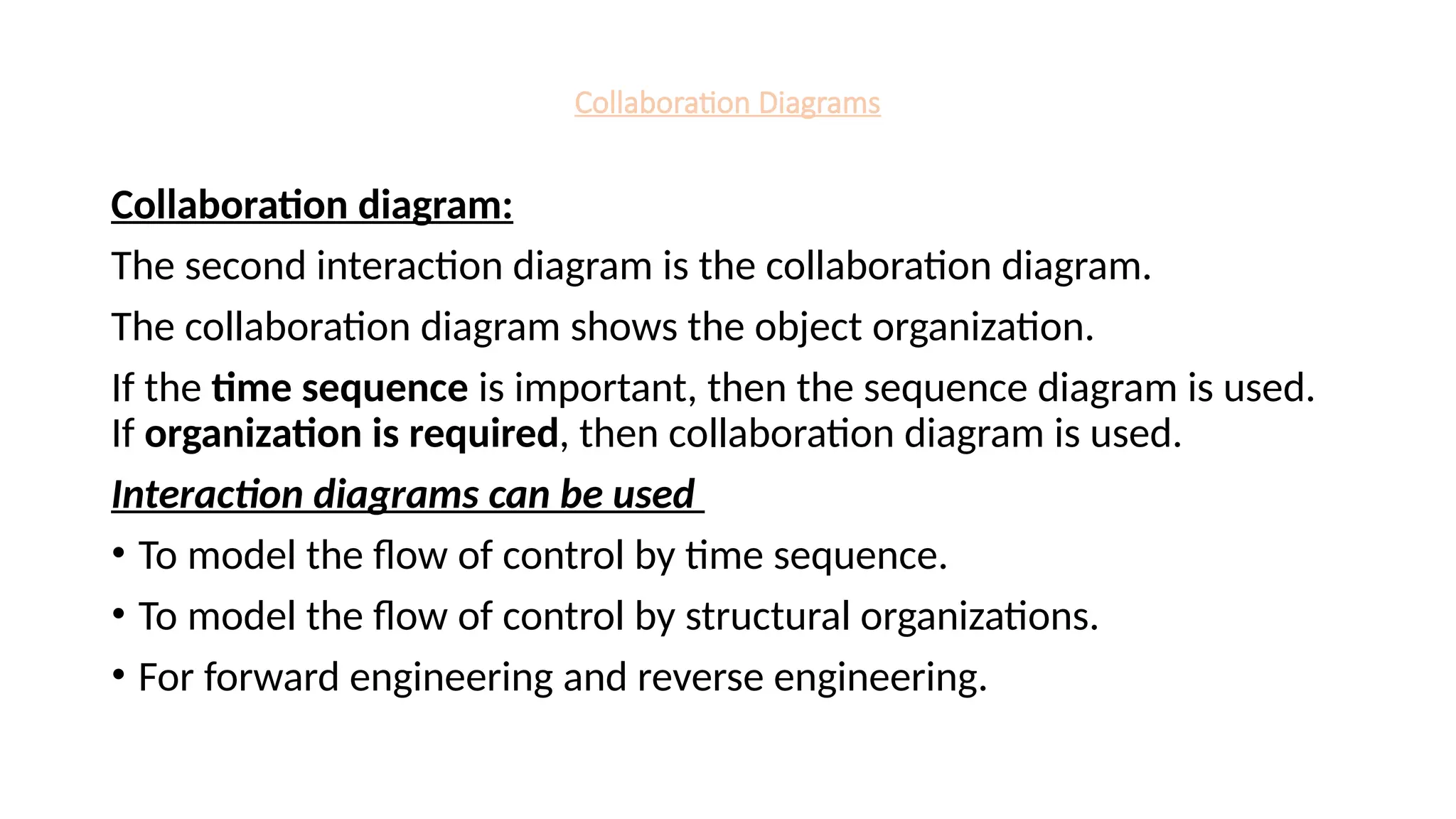 Collaboration Diagrams
Collaboration diagram:
The second interaction diagram is the collaboration diagram.
The collaboration diagram shows the object organization.
If the time sequence is important, then the sequence diagram is used.
If organization is required, then collaboration diagram is used.
Interaction diagrams can be used
• To model the flow of control by time sequence.
• To model the flow of control by structural organizations.
• For forward engineering and reverse engineering.
 