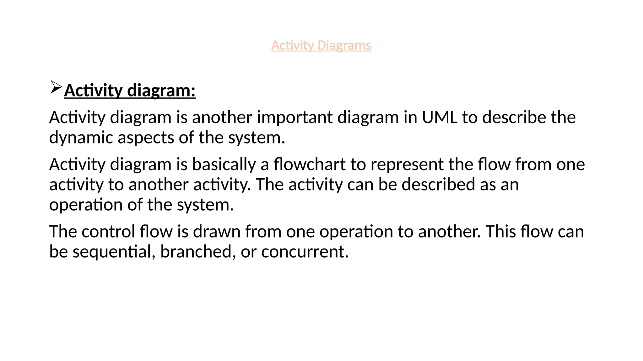 Activity Diagrams
Activity diagram:
Activity diagram is another important diagram in UML to describe the
dynamic aspects of the system.
Activity diagram is basically a flowchart to represent the flow from one
activity to another activity. The activity can be described as an
operation of the system.
The control flow is drawn from one operation to another. This flow can
be sequential, branched, or concurrent.
 
