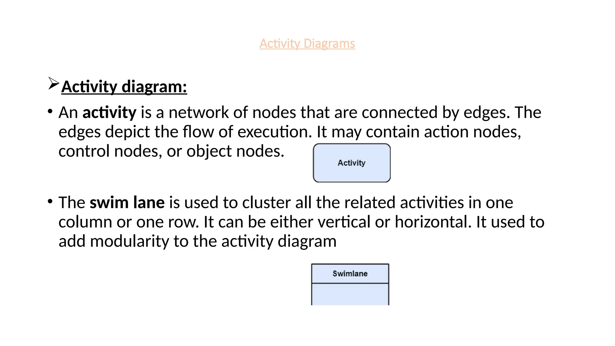 Activity Diagrams
Activity diagram:
• An activity is a network of nodes that are connected by edges. The
edges depict the flow of execution. It may contain action nodes,
control nodes, or object nodes.
• The swim lane is used to cluster all the related activities in one
column or one row. It can be either vertical or horizontal. It used to
add modularity to the activity diagram
 