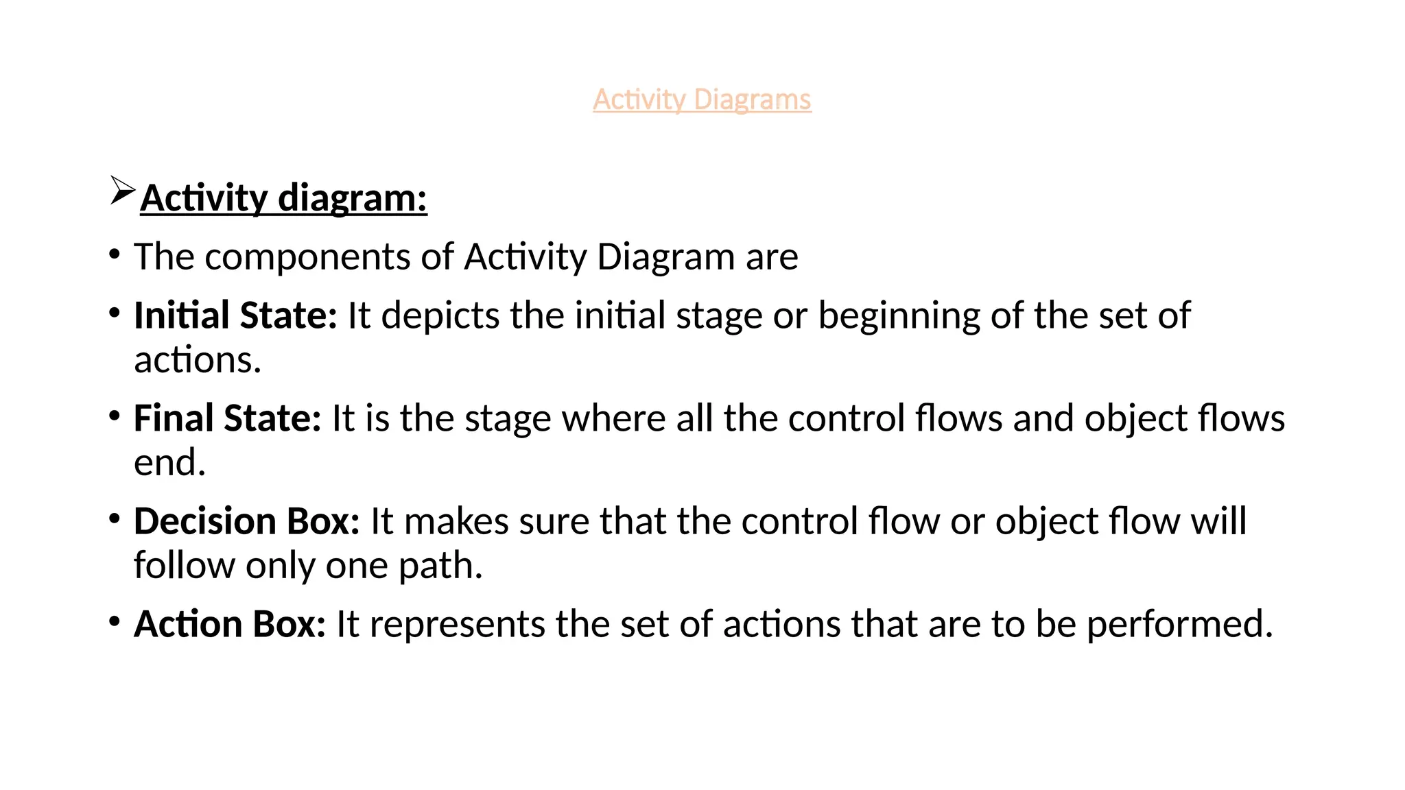 Activity Diagrams
Activity diagram:
• The components of Activity Diagram are
• Initial State: It depicts the initial stage or beginning of the set of
actions.
• Final State: It is the stage where all the control flows and object flows
end.
• Decision Box: It makes sure that the control flow or object flow will
follow only one path.
• Action Box: It represents the set of actions that are to be performed.
 