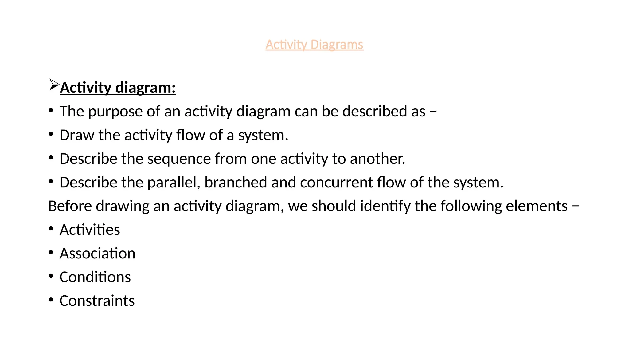 Activity Diagrams
Activity diagram:
• The purpose of an activity diagram can be described as −
• Draw the activity flow of a system.
• Describe the sequence from one activity to another.
• Describe the parallel, branched and concurrent flow of the system.
Before drawing an activity diagram, we should identify the following elements −
• Activities
• Association
• Conditions
• Constraints
 