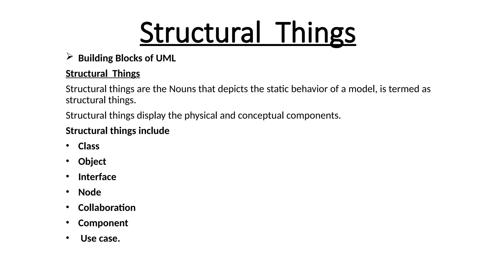 Structural Things
 Building Blocks of UML
Structural Things
Structural things are the Nouns that depicts the static behavior of a model, is termed as
structural things.
Structural things display the physical and conceptual components.
Structural things include
• Class
• Object
• Interface
• Node
• Collaboration
• Component
• Use case.
 