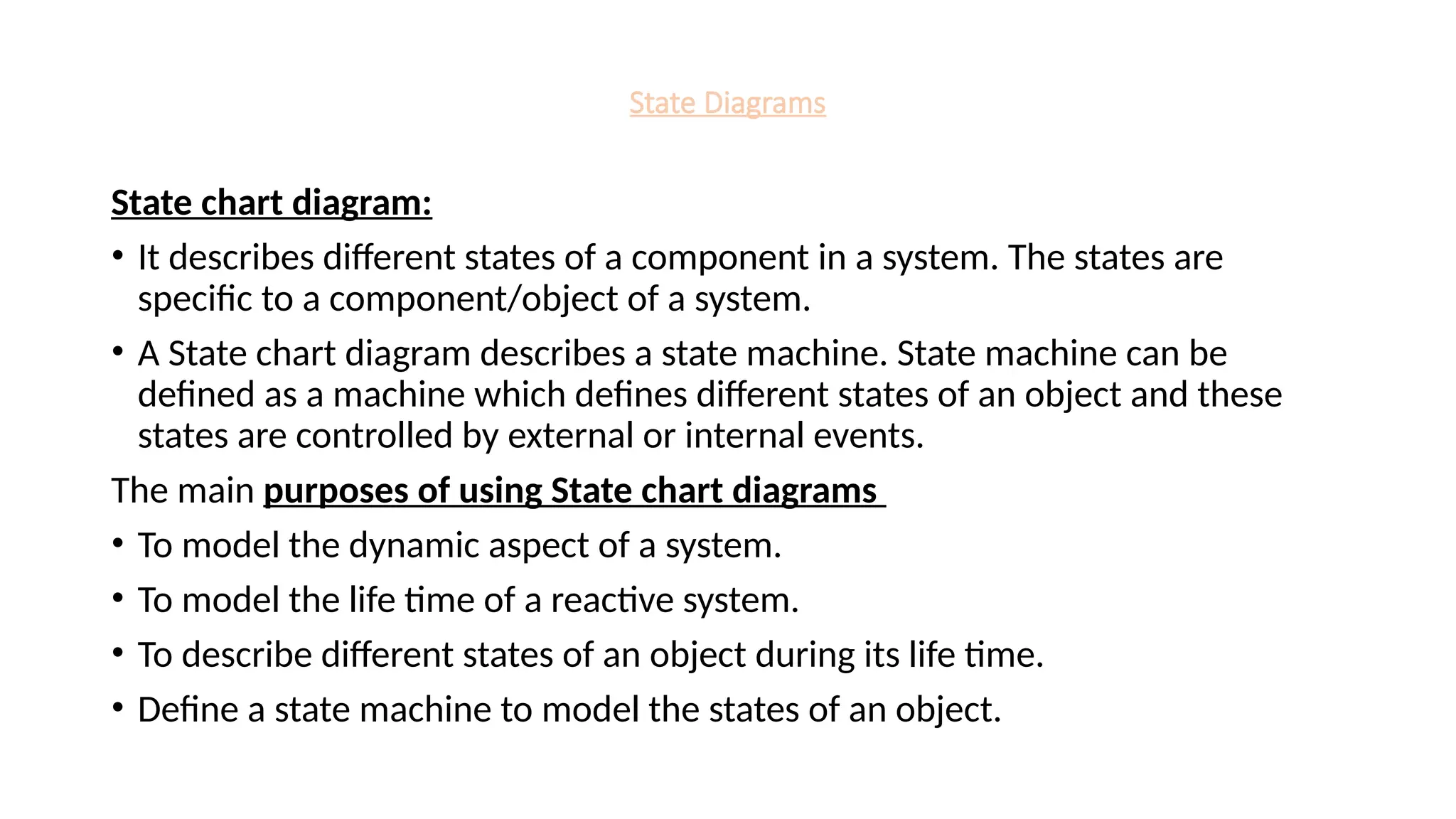 State Diagrams
State chart diagram:
• It describes different states of a component in a system. The states are
specific to a component/object of a system.
• A State chart diagram describes a state machine. State machine can be
defined as a machine which defines different states of an object and these
states are controlled by external or internal events.
The main purposes of using State chart diagrams
• To model the dynamic aspect of a system.
• To model the life time of a reactive system.
• To describe different states of an object during its life time.
• Define a state machine to model the states of an object.
 