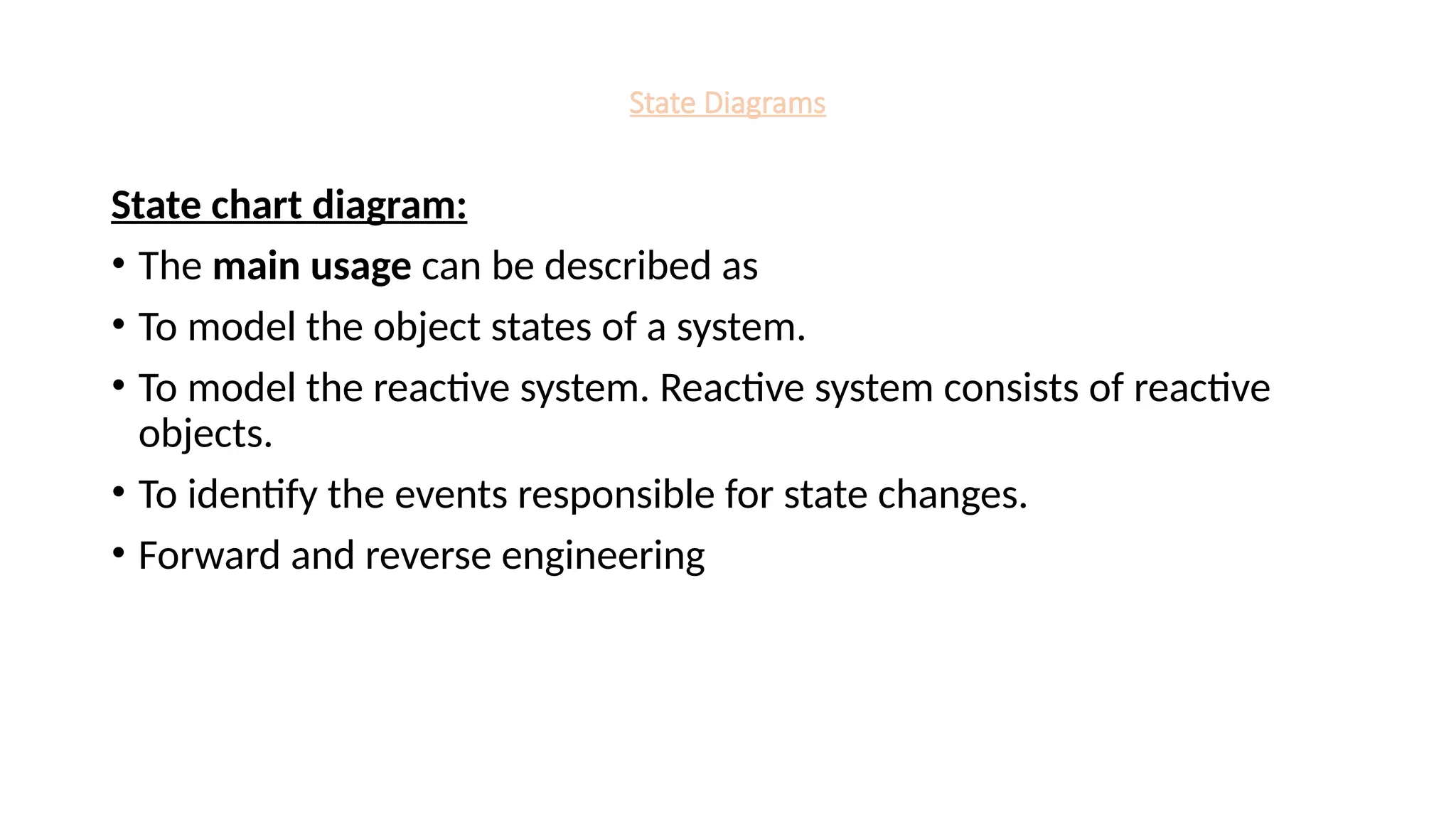 State Diagrams
State chart diagram:
• The main usage can be described as
• To model the object states of a system.
• To model the reactive system. Reactive system consists of reactive
objects.
• To identify the events responsible for state changes.
• Forward and reverse engineering
 