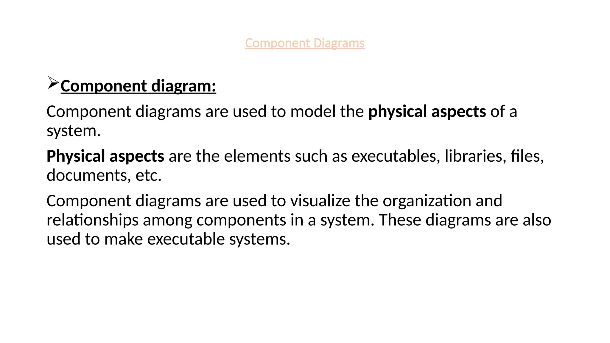 Component Diagrams
Component diagram:
Component diagrams are used to model the physical aspects of a
system.
Physical aspects are the elements such as executables, libraries, files,
documents, etc.
Component diagrams are used to visualize the organization and
relationships among components in a system. These diagrams are also
used to make executable systems.
 