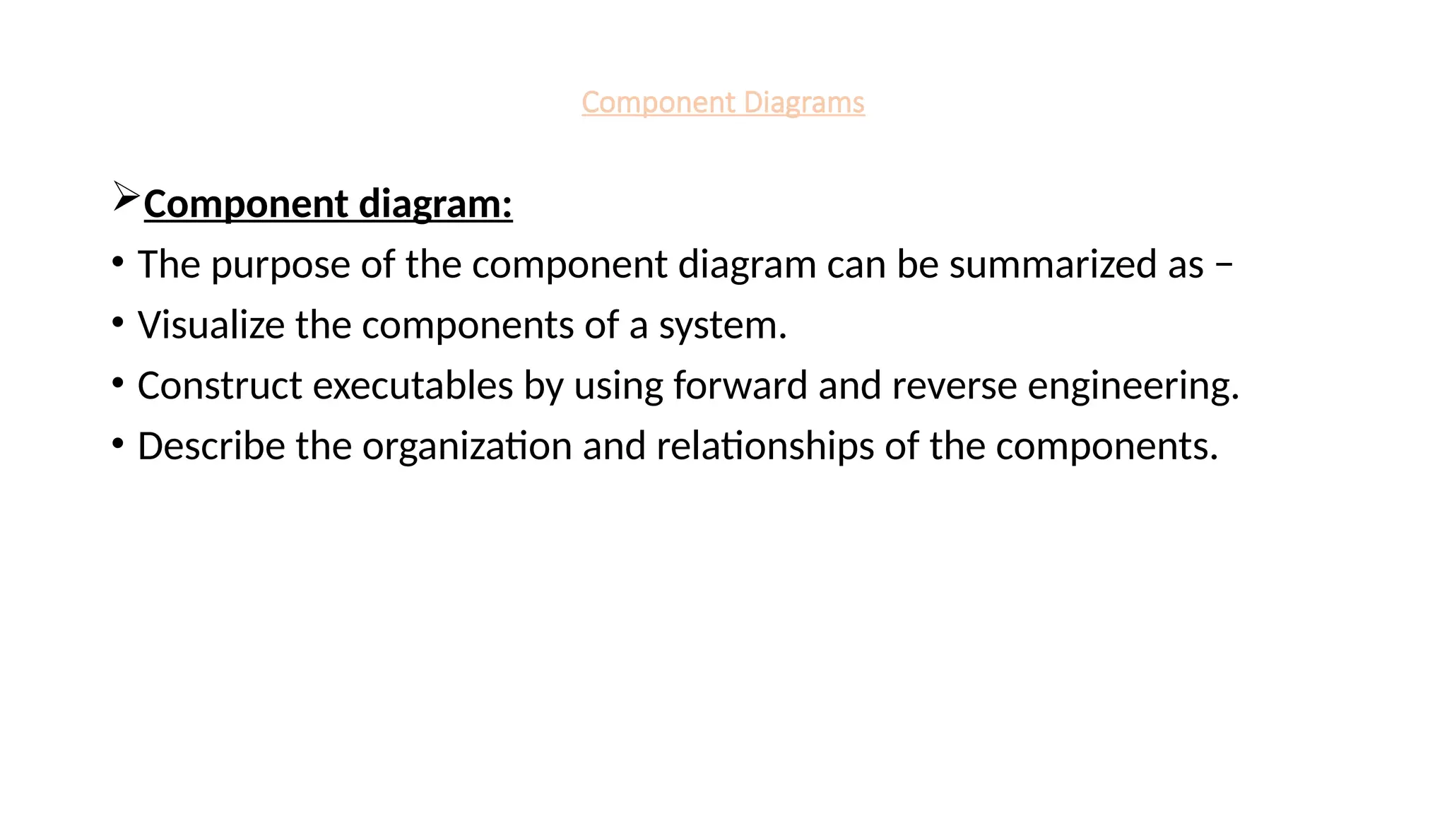 Component Diagrams
Component diagram:
• The purpose of the component diagram can be summarized as −
• Visualize the components of a system.
• Construct executables by using forward and reverse engineering.
• Describe the organization and relationships of the components.
 