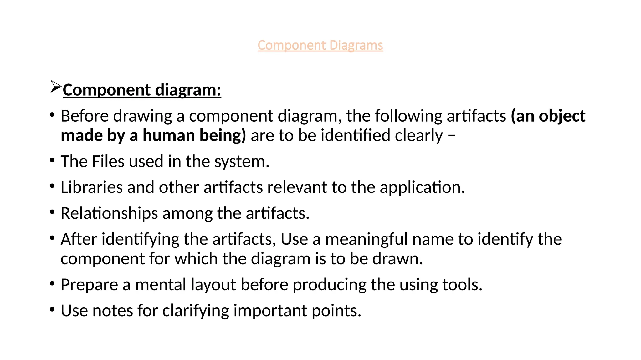 Component Diagrams
Component diagram:
• Before drawing a component diagram, the following artifacts (an object
made by a human being) are to be identified clearly −
• The Files used in the system.
• Libraries and other artifacts relevant to the application.
• Relationships among the artifacts.
• After identifying the artifacts, Use a meaningful name to identify the
component for which the diagram is to be drawn.
• Prepare a mental layout before producing the using tools.
• Use notes for clarifying important points.
 