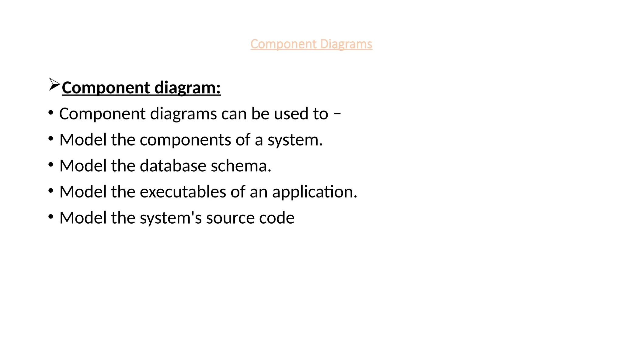 Component Diagrams
Component diagram:
• Component diagrams can be used to −
• Model the components of a system.
• Model the database schema.
• Model the executables of an application.
• Model the system's source code
 