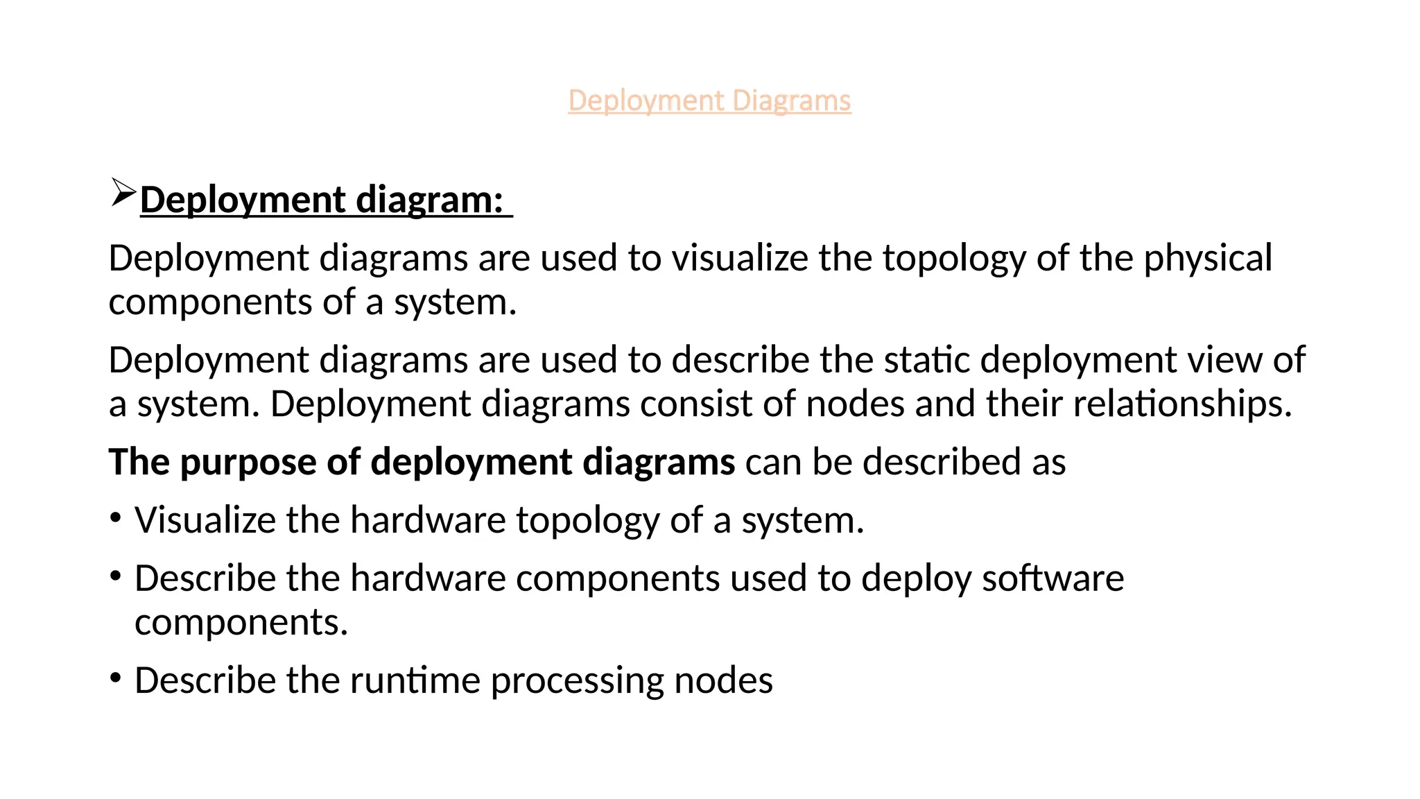 Deployment Diagrams
Deployment diagram:
Deployment diagrams are used to visualize the topology of the physical
components of a system.
Deployment diagrams are used to describe the static deployment view of
a system. Deployment diagrams consist of nodes and their relationships.
The purpose of deployment diagrams can be described as
• Visualize the hardware topology of a system.
• Describe the hardware components used to deploy software
components.
• Describe the runtime processing nodes
 