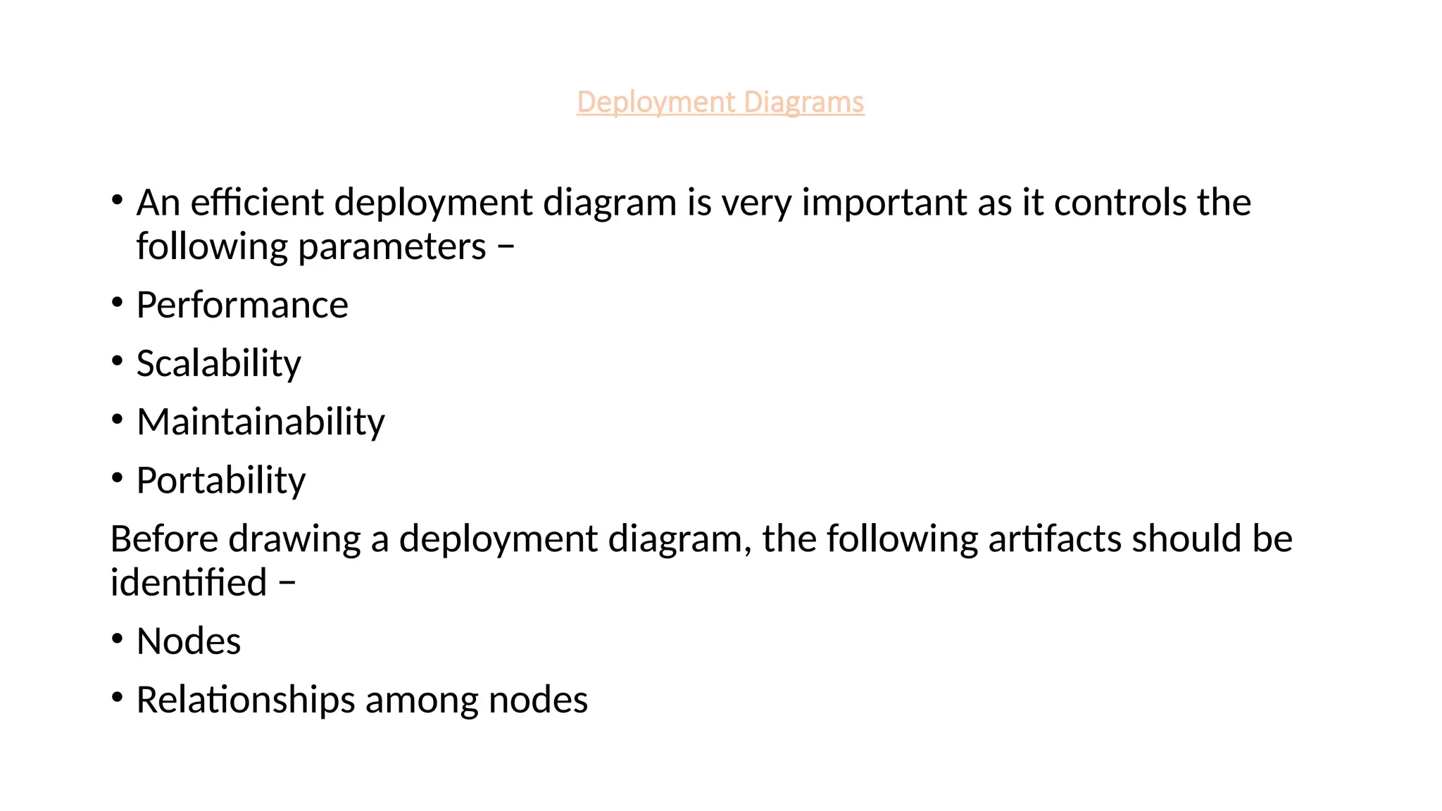 Deployment Diagrams
• An efficient deployment diagram is very important as it controls the
following parameters −
• Performance
• Scalability
• Maintainability
• Portability
Before drawing a deployment diagram, the following artifacts should be
identified −
• Nodes
• Relationships among nodes
 