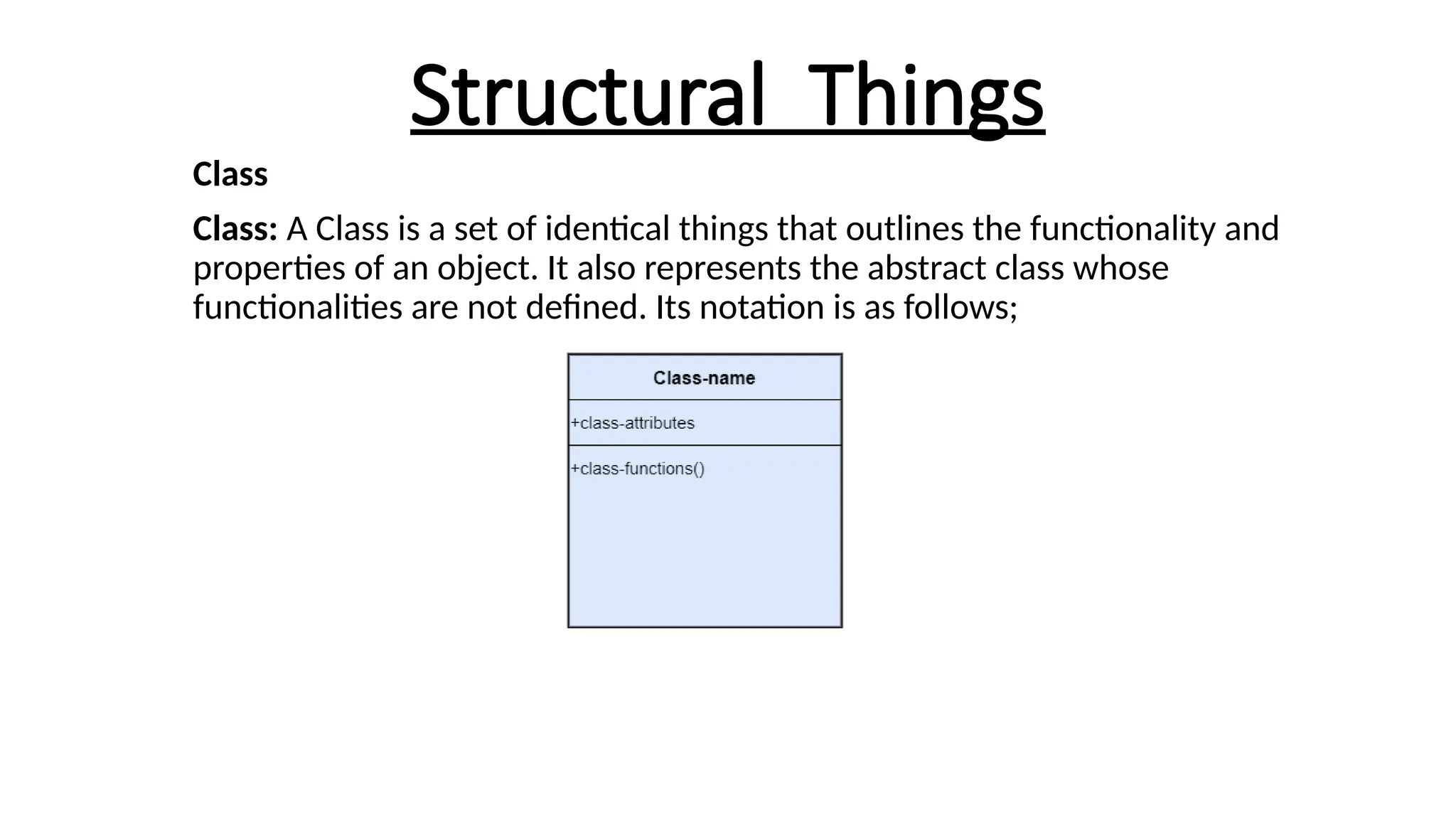 Structural Things
Class
Class: A Class is a set of identical things that outlines the functionality and
properties of an object. It also represents the abstract class whose
functionalities are not defined. Its notation is as follows;
 