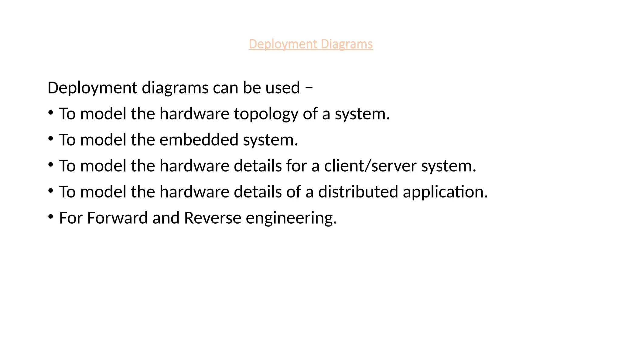 Deployment Diagrams
Deployment diagrams can be used −
• To model the hardware topology of a system.
• To model the embedded system.
• To model the hardware details for a client/server system.
• To model the hardware details of a distributed application.
• For Forward and Reverse engineering.
 