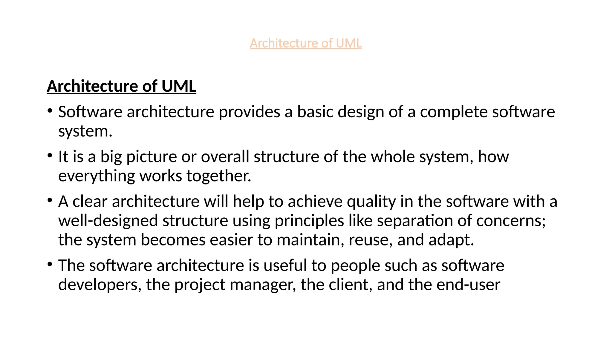 Architecture of UML
Architecture of UML
• Software architecture provides a basic design of a complete software
system.
• It is a big picture or overall structure of the whole system, how
everything works together.
• A clear architecture will help to achieve quality in the software with a
well-designed structure using principles like separation of concerns;
the system becomes easier to maintain, reuse, and adapt.
• The software architecture is useful to people such as software
developers, the project manager, the client, and the end-user
 