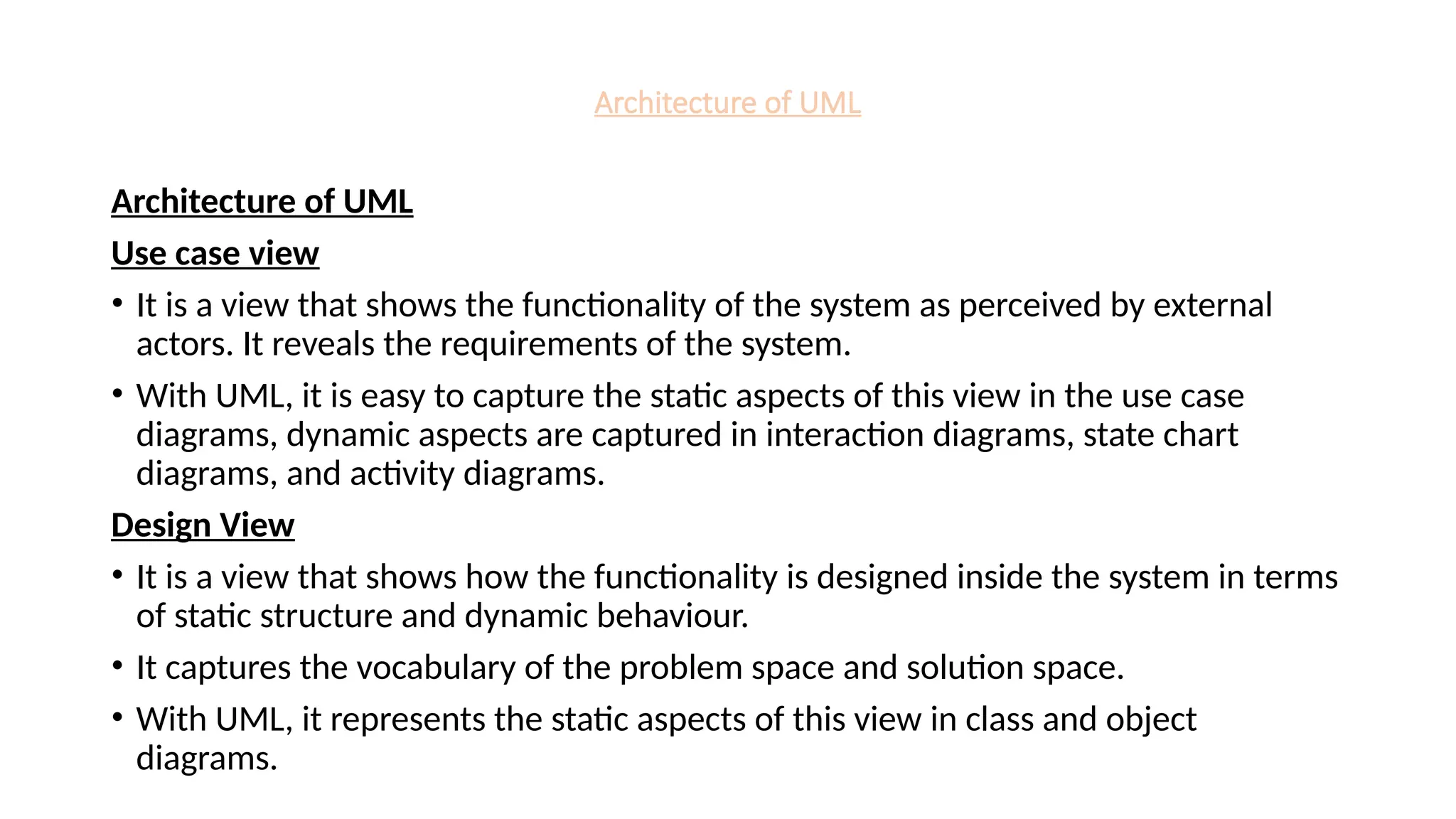 Architecture of UML
Architecture of UML
Use case view
• It is a view that shows the functionality of the system as perceived by external
actors. It reveals the requirements of the system.
• With UML, it is easy to capture the static aspects of this view in the use case
diagrams, dynamic aspects are captured in interaction diagrams, state chart
diagrams, and activity diagrams.
Design View
• It is a view that shows how the functionality is designed inside the system in terms
of static structure and dynamic behaviour.
• It captures the vocabulary of the problem space and solution space.
• With UML, it represents the static aspects of this view in class and object
diagrams.
 