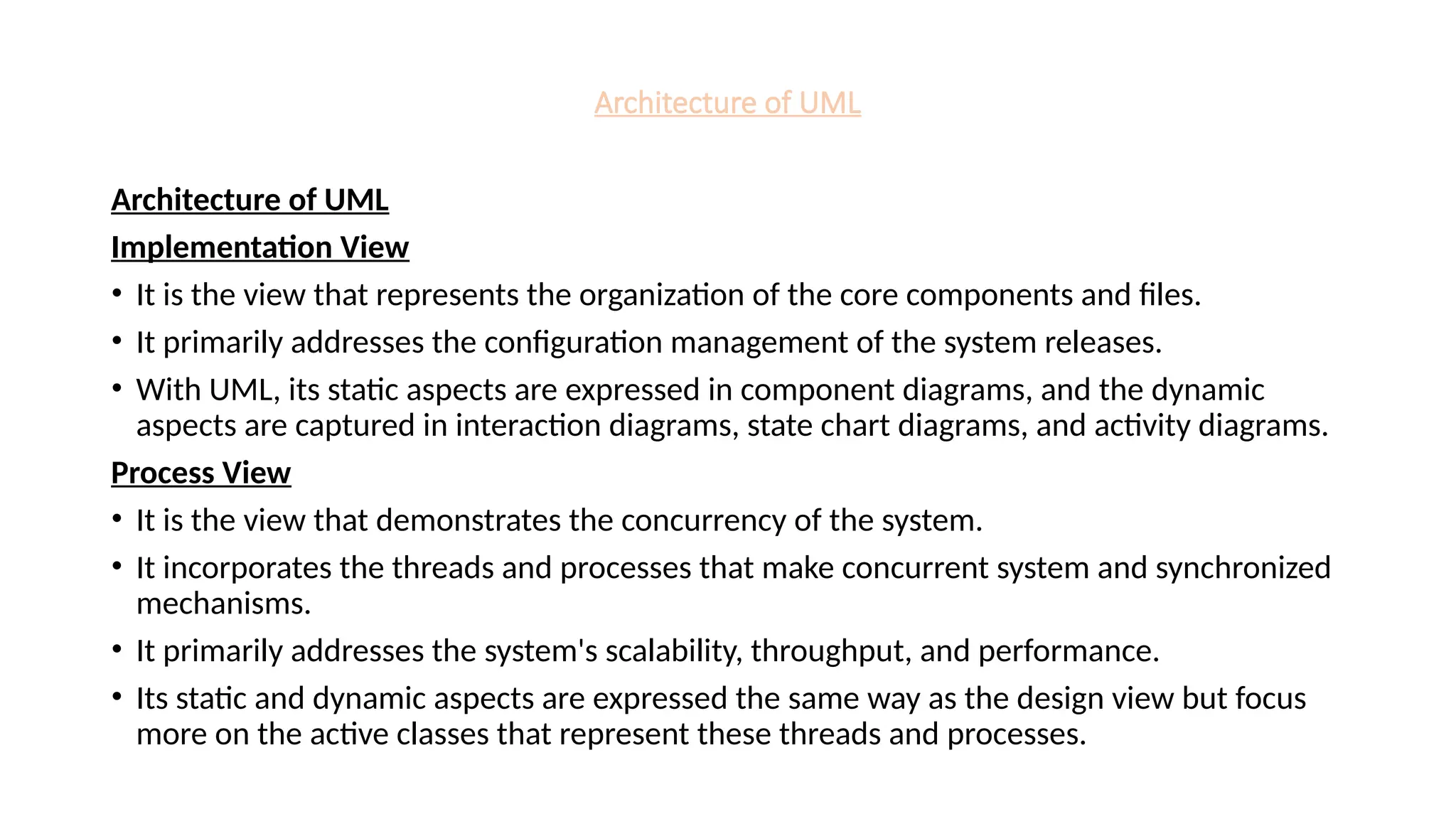 Architecture of UML
Architecture of UML
Implementation View
• It is the view that represents the organization of the core components and files.
• It primarily addresses the configuration management of the system releases.
• With UML, its static aspects are expressed in component diagrams, and the dynamic
aspects are captured in interaction diagrams, state chart diagrams, and activity diagrams.
Process View
• It is the view that demonstrates the concurrency of the system.
• It incorporates the threads and processes that make concurrent system and synchronized
mechanisms.
• It primarily addresses the system's scalability, throughput, and performance.
• Its static and dynamic aspects are expressed the same way as the design view but focus
more on the active classes that represent these threads and processes.
 