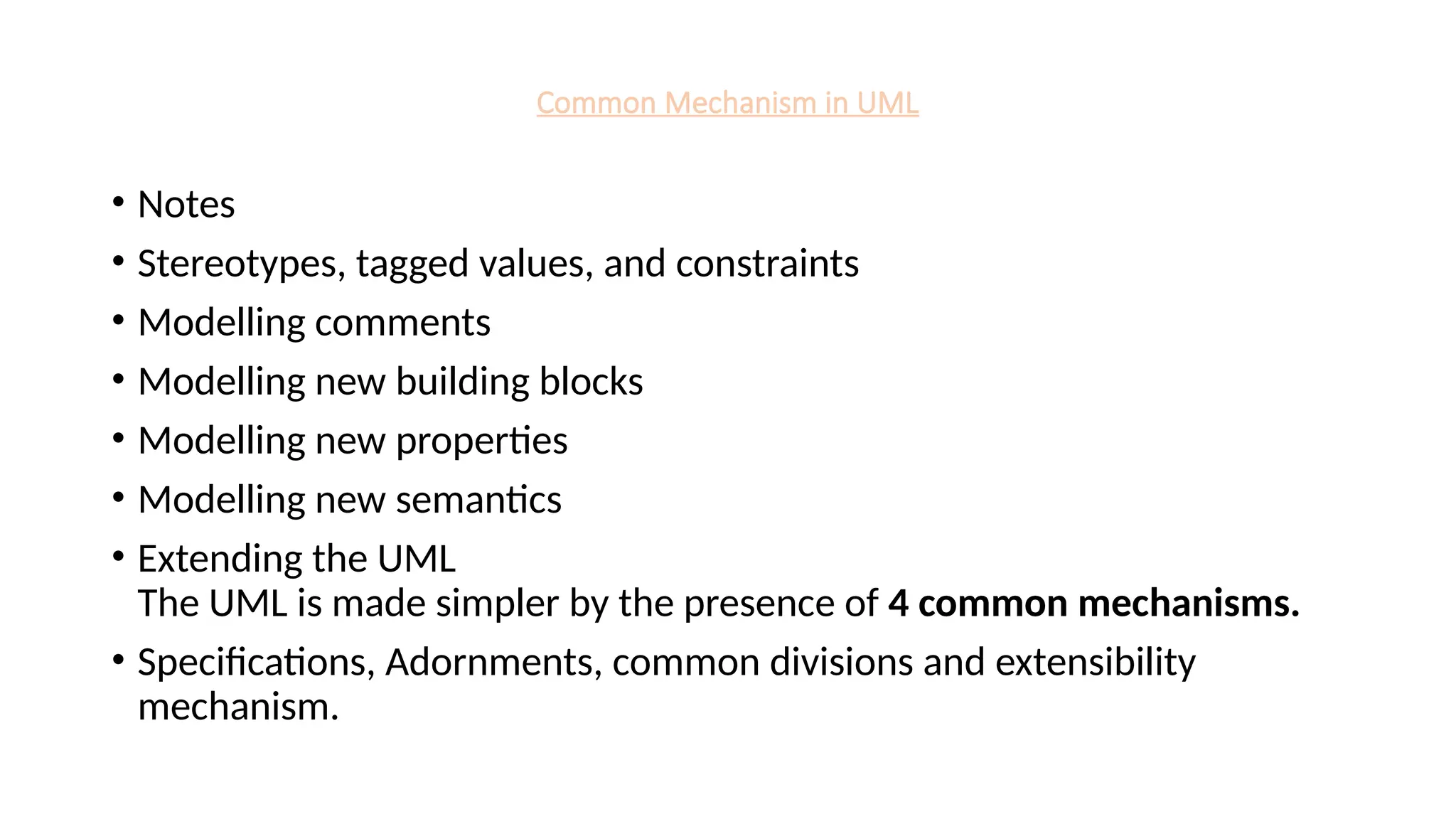 Common Mechanism in UML
• Notes
• Stereotypes, tagged values, and constraints
• Modelling comments
• Modelling new building blocks
• Modelling new properties
• Modelling new semantics
• Extending the UML
The UML is made simpler by the presence of 4 common mechanisms.
• Specifications, Adornments, common divisions and extensibility
mechanism.
 
