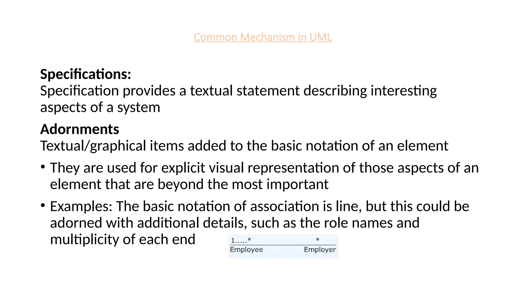 Common Mechanism in UML
Specifications:
Specification provides a textual statement describing interesting
aspects of a system
Adornments
Textual/graphical items added to the basic notation of an element
• They are used for explicit visual representation of those aspects of an
element that are beyond the most important
• Examples: The basic notation of association is line, but this could be
adorned with additional details, such as the role names and
multiplicity of each end
 