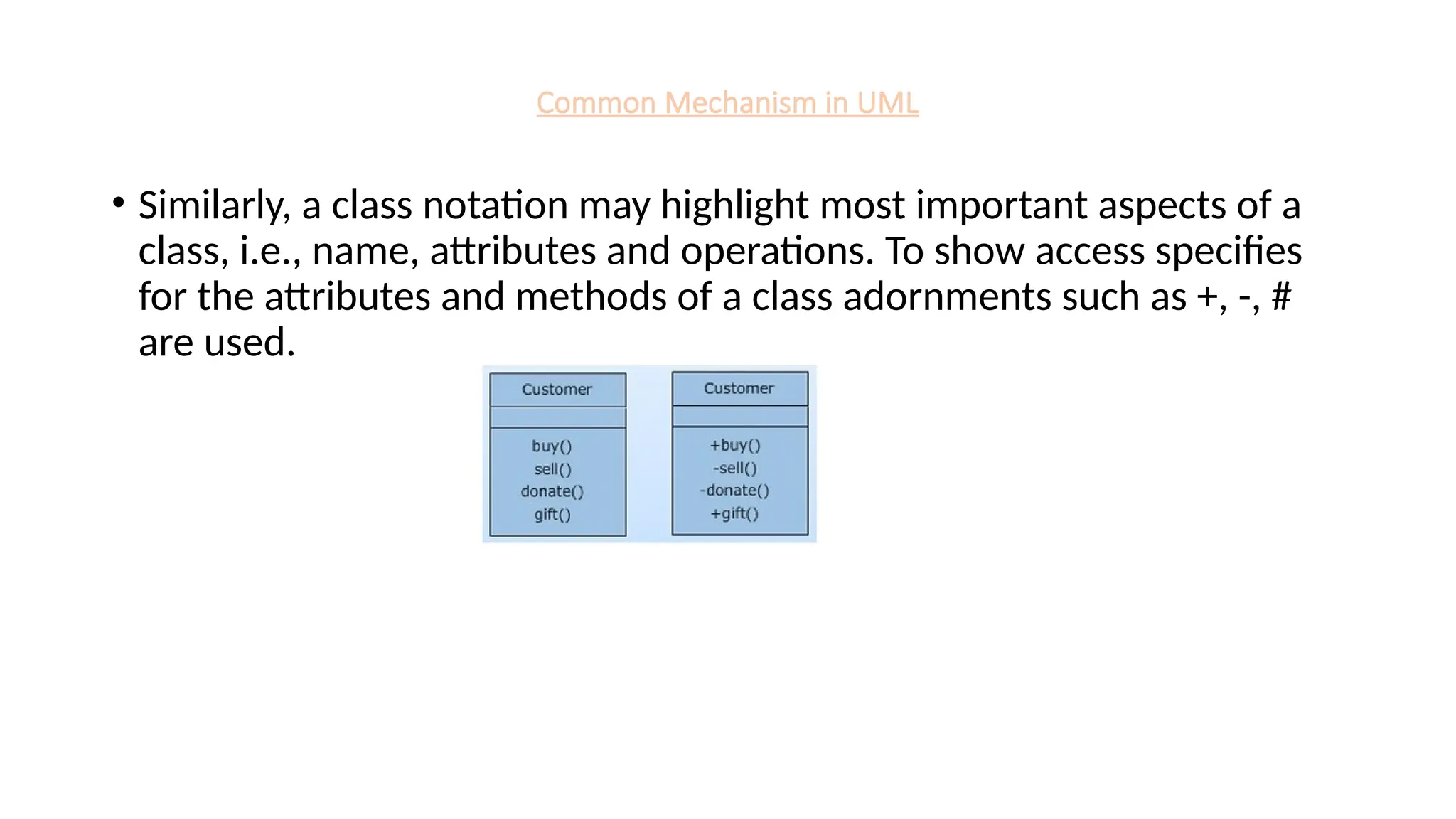 Common Mechanism in UML
• Similarly, a class notation may highlight most important aspects of a
class, i.e., name, attributes and operations. To show access specifies
for the attributes and methods of a class adornments such as +, -, #
are used.
 