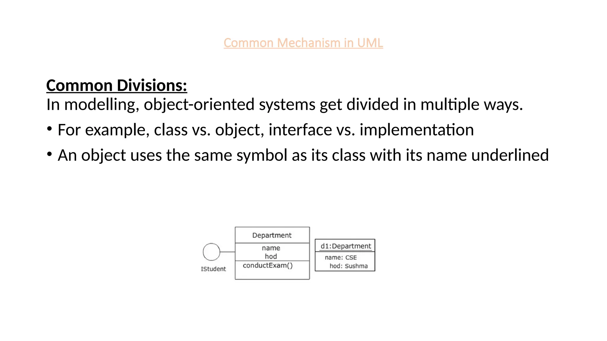 Common Mechanism in UML
Common Divisions:
In modelling, object-oriented systems get divided in multiple ways.
• For example, class vs. object, interface vs. implementation
• An object uses the same symbol as its class with its name underlined
 