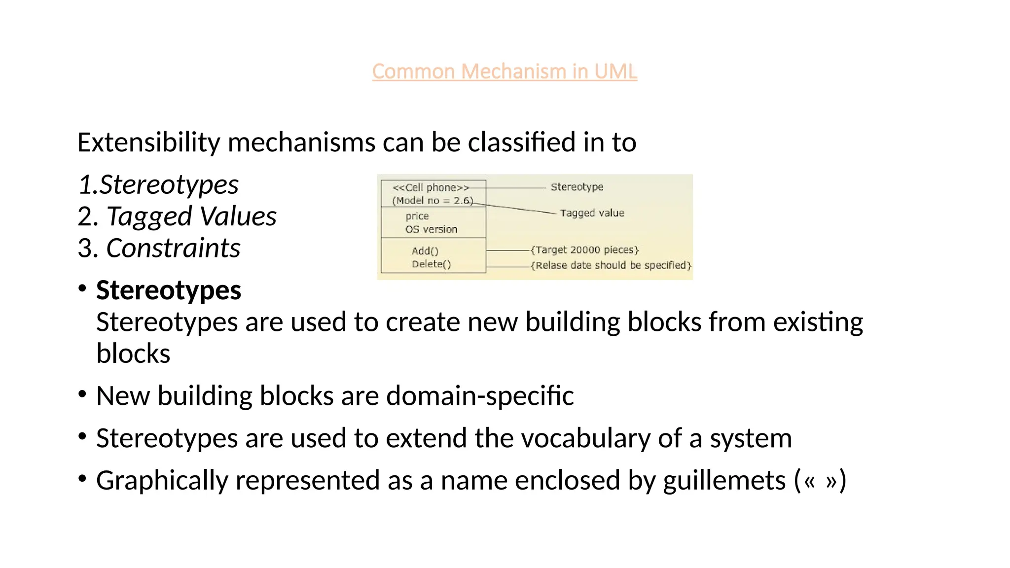 Common Mechanism in UML
Extensibility mechanisms can be classified in to
1.Stereotypes
2. Tagged Values
3. Constraints
• Stereotypes
Stereotypes are used to create new building blocks from existing
blocks
• New building blocks are domain-specific
• Stereotypes are used to extend the vocabulary of a system
• Graphically represented as a name enclosed by guillemets (« »)
 
