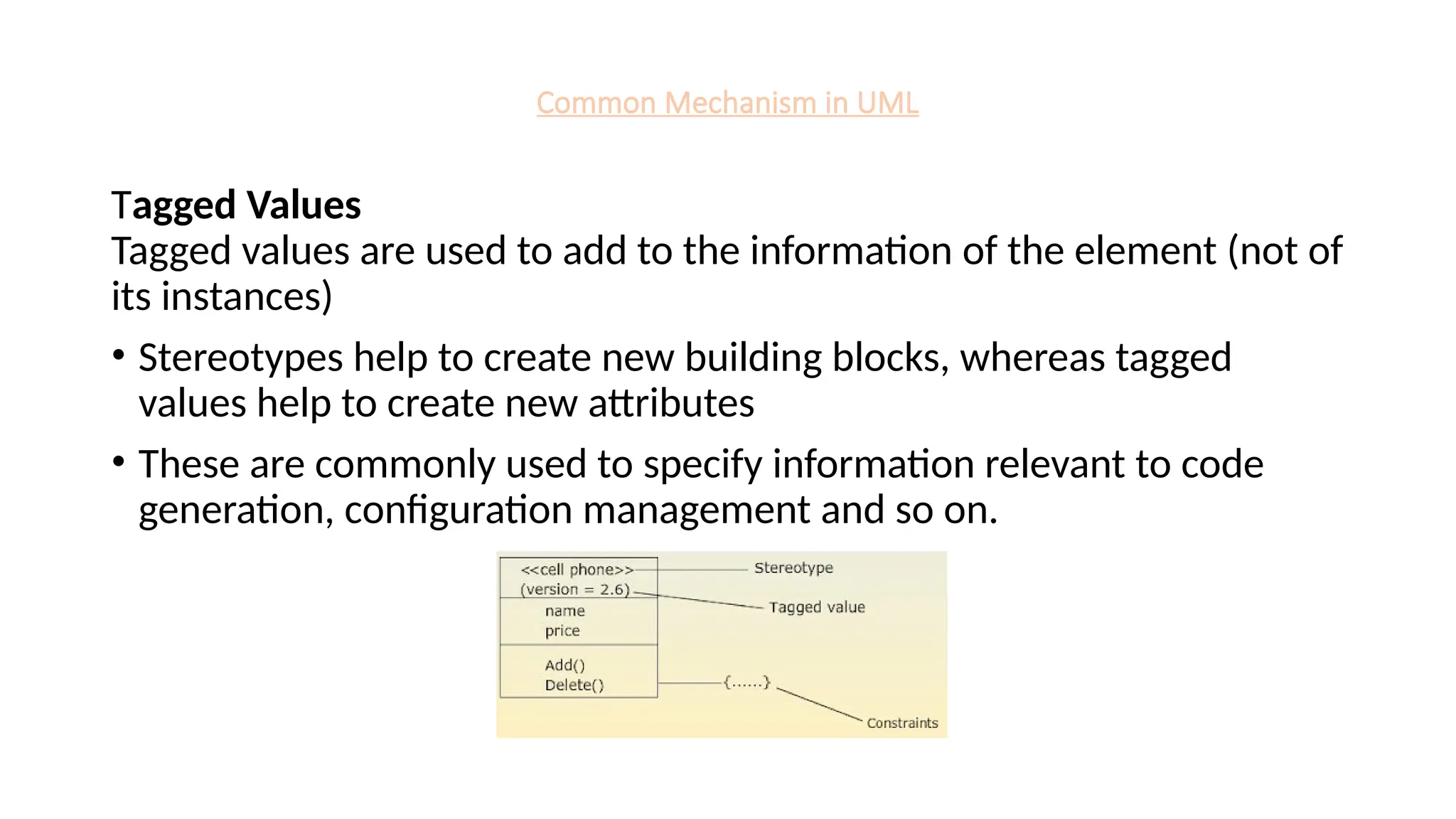 Common Mechanism in UML
Tagged Values
Tagged values are used to add to the information of the element (not of
its instances)
• Stereotypes help to create new building blocks, whereas tagged
values help to create new attributes
• These are commonly used to specify information relevant to code
generation, configuration management and so on.
 
