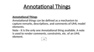 Annotational Things
Annotational Things
Annotational things can be defined as a mechanism to
capture remarks, descriptions, and comments of UML model
elements.
Note - It is the only one Annotational thing available. A note
is used to render comments, constraints, etc. of an UML
element.
 
