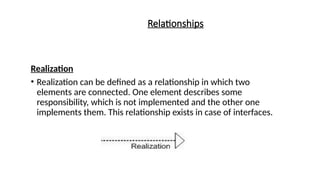 Relationships
Realization
• Realization can be defined as a relationship in which two
elements are connected. One element describes some
responsibility, which is not implemented and the other one
implements them. This relationship exists in case of interfaces.
 