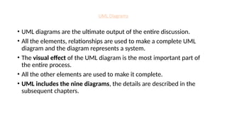 UML Diagrams
• UML diagrams are the ultimate output of the entire discussion.
• All the elements, relationships are used to make a complete UML
diagram and the diagram represents a system.
• The visual effect of the UML diagram is the most important part of
the entire process.
• All the other elements are used to make it complete.
• UML includes the nine diagrams, the details are described in the
subsequent chapters.
 